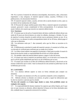 104. No se presta el material de referencia (enciclopedias, diccionarios, atlas, colecciones
importantes o muy antiguas), el material especial (videos, cassettes, CD-Rom) ni las
publicaciones y los documentos históricos.
105. El material especial (videos, cassette, cd-rom) sólo se presta durante un día y para su
uso dentro de las instalaciones del colegio.
106. El Personal del colegio también puede retirar libros y material especial con préstamo:
semanal, quincenal o anual, completando la ficha correspondiente. Si el préstamo fuera
anual y hubiera otro usuario que necesite ese material, deberá traerlo.
14.4.- Sanciones:
107. El alumno que no devuelva el material dentro del plazo establecido deberá abonar una
multa de $5 pesos por día de demora sin contar los sábados, domingos y feriados. En caso
de repetirse la misma situación no podrá solicitar nuevos préstamos durante un mes. Si no
lo devolviera y no abonara la multa correspondiente dentro de las 48 horas, deberá pagar el
valor que se determine.
108. Los préstamos serán por 5 días (semanal), salvo que los libros se necesiten en la
biblioteca.
109. El Bibliotecario controlará el estado del material a prestar y lo anotará en la ficha, una
vez devuelto lo verificará para confirmar que su estado sea el mismo.
110. Los libros tienen adentro una papeleta (al principio o final) para recordar al usuario la
fecha de devolución siendo su responsabilidad devolverlo en la fecha indicada.
111. Por pérdida o daño del material deberá reponer o pagar el valor del mismo.
112. El usuario que retira el material con préstamo diario y no lo devuelve en el mismo día
que lo solicitó queda inhabilitado para hacer uso de la biblioteca por un mes.
113. El usuario que escriba en un libro de la biblioteca deberá borrarlo y devolverlo en las
mismas condiciones que lo retiró. Ante la reiteración de esta actitud no podrá hacer uso de
la biblioteca por un mes.

XV. CAFETERÍA
114. Los alumnos deberán esperar su turno en forma ordenada para comprar sus
alimentos.
115. Por respeto a los alumnos en la fila, no se permite comprarle a otros compañeros.
116. Deberán solicitar su alimento con cortesía, sin gritar y seguir las indicaciones que
les den los maestros o persona que les atiende.
*El área del comedor es el único lugar donde se come. Está prohibido comer en
cualquier otro espacio.
117. Es responsabilidad del alumno mantener los espacios que utiliza limpios, por lo que
una vez que consuma su alimento, deberá depositar la basura en los botes destinados para
ello, cuidando hacer la separación correcta de los residuos.




                                                                                15 | P á g i n a
 