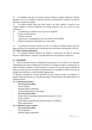 22.     Se prohíben todo tipo de comida chatarra (refrescos, bebidas artificiales, frituras,
pastelitos, etc.) en el Colegio. El personal docente y administrativo recogerá este tipo de
alimentos a quienes los traigan.
23.     Los padres pueden optar por enviar lunch a sus hijos siempre y cuando no sea
comida chatarra ni utilicen recipientes de comida comercial esto con el fin de evitar
confusiones.
24.     La comida que se permite en la escuela es la siguiente:
a.      Yogurt con fruta picada
b.      Taquitos o burritos
c.      Agua frescas o té preparado en casa NO JAZTEA NO JUMEX
d.      Galletas en porciones individuales (2 o 3 por niño)

25.    La comida de la cocina escolar no se fía. Los padres de familia pueden optar por
pagar un boleto en la recepción por el monto que ellos determinen y entregárselo al niño/a.
3.3.- Observaciones particulares.
26.    Los alumnos deberán obedecer las órdenes e indicaciones de todo el personal
docente y administrativo, aunque no sea directamente de sus profesores o directivos.

IV. UNIFORME
27. Todos los alumnos tienen la obligación de presentarse en la escuela con el uniforme
reglamentario que marca el plantel, de lo contrario se le negará el ingreso al alumno que no
porte el uniforme completo y lo hará acreedor a un reporte. En caso de seguir incidiendo se
citará a una entrevista con los padres y posteriormente se suspenderá al alumno hasta que se
cumpla con el uniforme y corte de cabello reglamentario.
28. Durante el periodo de invierno (definido con una circular enviada a los padres), se
portará el pants de invierno (se describe más abajo). Posteriormente sólo podrá utilizarse el
uniforme normal.
4.1.- Uniforme de los lunes
·       En el caso de los niños:
·       Choclo boleado
·       Pantalón limpio y planchado
·       Camisa reglamentaria y cinto negro
·       En el caso de las niñas:
·       Jumper limpio y planchado para primaria menor (1ro a 3ro).
·       Choclo boleado
·       Falda limpia y planchada para primaria mayor y secundaria.
·       Blusa reglamentaria
4.2.- Uniforme de entre semana:
·       En el caso de los niños:
·       Choclo boleado
·       Pantalón limpio y planchado
                                                                               6|Página
 