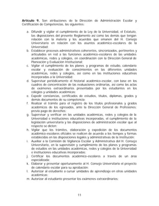 Artículo 9. Son atribuciones de la Dirección de Administración Escolar y
Certificación de Competencias, las siguientes:

  a. Difundir y vigilar el cumplimiento de la Ley de la Universidad, el Estatuto,
     las disposiciones del presente Reglamento así como las demás que tengan
     relación con la materia y los acuerdos que emanen del H. Consejo
     Universitario en relación con los asuntos académico-escolares de la
     Universidad;
  b. Establecer procesos administrativos coherentes, sincronizados, pertinentes y
     articulados en red a las funciones académico-escolares de las unidades
     académicas, redes y colegios, en coordinación con la Dirección General de
     Planeación y Evaluación Institucional;
  c. Vigilar el cumplimiento de los planes y programas de estudio, calendario
     escolar y evaluación de conocimientos en las diferentes unidades
     académicas, redes y colegios, así como en las instituciones educativas
     incorporadas a la Universidad;
  d. Supervisar periódicamente el historial académico-escolar, con base en los
     cuadros de concentración de las evaluaciones ordinarias, así como las actas
     de exámenes extraordinarios presentados por los estudiantes en los
     colegios y unidades académicas;
  e. Expedir constancias, certificados de estudios, títulos, diplomas, grados y
     demás documentos de su competencia;
  f. Realizar el trámite para el registro de los títulos profesionales y grados
     académicos de los egresados, ante la Dirección General de Profesiones;
     previo pago de derechos;
  g. Supervisar y verificar en las unidades académicas, redes y colegios de la
     Universidad e instituciones educativas incorporadas, el cumplimiento de la
     legislación universitaria y las disposiciones de administración escolar que al
     respecto se dicten;
  h. Vigilar que los trámites, elaboración y expedición de los documentos
     académico-escolares oficiales se realicen de acuerdo a los tiempos y formas
     establecidas en las disposiciones legales y administrativas de la Institución;
  i. Auxiliar a la Comisión de Vigilancia Escolar y Administrativa del H. Consejo
     Universitario, en la supervisión y cumplimiento de los planes y programas
     de estudios en las unidades académicas, redes y colegios de la Universidad
     e instituciones educativas incorporadas;
  j. Certificar los documentos académico-escolares a través de un área
     especializada;
  k. Elaborar y presentar oportunamente al H. Consejo Universitario el proyecto
     de calendario escolar para su aprobación;
  l. Autorizar al estudiante a cursar unidades de aprendizaje en otras unidades
     académicas;
  m. Autorizar al estudiante presentar los exámenes extraordinarios;




                                       11
 