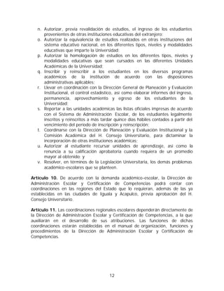 n. Autorizar, previa revalidación de estudios, el ingreso de los estudiantes
      provenientes de otras instituciones educativas del extranjero;
   o. Autorizar la equivalencia de estudios realizados en otras instituciones del
      sistema educativo nacional, en los diferentes tipos, niveles y modalidades
      educativas que imparte la Universidad;
   p. Autorizar la homologación de estudios en los diferentes tipos, niveles y
      modalidades educativas que sean cursados en las diferentes Unidades
      Académicas de la Universidad;
   q. Inscribir y reinscribir a los estudiantes en los diversos programas
      académicos de la institución de acuerdo con las disposiciones
      administrativas aplicables;
   r. Llevar en coordinación con la Dirección General de Planeación y Evaluación
      Institucional, el control estadístico, así como elaborar informes del ingreso,
      permanencia, aprovechamiento y egreso de los estudiantes de la
      Universidad;
   s. Reportar a las unidades académicas las listas oficiales impresas de acuerdo
      con el Sistema de Administración Escolar, de los estudiantes legalmente
      inscritos y reinscritos a más tardar quince días hábiles contados a partir del
      vencimiento del período de inscripción y reinscripción;
   t. Coordinarse con la Dirección de Planeación y Evaluación Institucional y la
      Comisión Académica del H. Consejo Universitario, para dictaminar la
      incorporación de otras instituciones académicas;
   u. Autorizar al estudiante recursar unidades de aprendizaje, así como la
      renuncia a su calificación aprobatoria cuando requiera de un promedio
      mayor al obtenido; y
   v. Resolver, en términos de la Legislación Universitaria, los demás problemas
      académico-escolares que se planteen.

Artículo 10. De acuerdo con la demanda académico-escolar, la Dirección de
Administración Escolar y Certificación de Competencias podrá contar con
coordinaciones en las regiones del Estado que lo requieran, además de las ya
establecidas en las ciudades de Iguala y Acapulco, previa aprobación del H.
Consejo Universitario.

Artículo 11. Las coordinaciones regionales escolares dependerán directamente de
la Dirección de Administración Escolar y Certificación de Competencias, a la que
auxiliarán en el desarrollo de sus atribuciones. Las funciones de dichas
coordinaciones estarán establecidas en el manual de organización, funciones y
procedimientos de la Dirección de Administración Escolar y Certificación de
Competencias.




                                        12
 