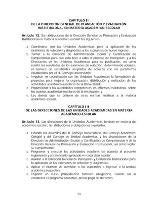 CAPÍTULO II
      DE LA DIRECCIÓN GENERAL DE PLANEACIÓN Y EVALUACIÓN
          INSTITUCIONAL EN MATERIA ACADÉMICO-ESCOLAR

Artículo 12. Son atribuciones de la Dirección General de Planeación y Evaluación
Institucional en materia académico-escolar las siguientes:

   a. Coordinarse con las Unidades Académicas para la aplicación de los
      exámenes de selección y diagnóstico a los aspirantes de nuevo ingreso;
   b. Turnar a la Dirección de Administración Escolar y Certificación de
      Competencias para que ésta lleve a cabo el proceso de inscripción, y a las
      Direcciones de las Unidades Académicas para su publicación, así como
      remitir los resultados de los exámenes de selección, determinando además,
      el número de estudiantes aceptados de acuerdo con los parámetros
      establecidos por el H. Consejo Universitario;
   c. Impulsar en coordinación con las Unidades Académicas la formulación de
      proyectos para mejorar la organización, distribución y realización de las
      actividades académico-escolares de la Universidad;
   d. Proporcionar a las autoridades competentes los informes estadísticos, sobre
      los asuntos académico-escolares de la Institución; y
   e. Las demás que se deriven de otras normas relativas a la materia
      académico-escolar.

                         CAPÍTULO III
  DE LAS DIRECCIONES DE LAS UNIDADES ACADÉMICAS EN MATERIA
                     ACADÉMICO-ESCOLAR

Artículo 13. Las direcciones de la Unidades Académicas tendrán en materia de
académico-escolar, las atribuciones y obligaciones siguientes:

   a. Difundir los acuerdos del H. Consejo Universitario, del Consejo Académico
      Colegial y del Consejo de Unidad Académica, y las disposiciones de la
      Dirección de Administración Escolar y Certificación de Competencias y de la
      Dirección General de Planeación y Evaluación Institucional, así como vigilar
      su cumplimiento;
   b. Programar y ejecutar las actividades escolares de acuerdo al presente
      reglamento y al calendario aprobado en cada ciclo escolar;
   c. Auxiliar a la Dirección General de Planeación y Evaluación Institucional para
      la aplicación de los exámenes de selección y diagnóstico;
   d. Aplicar el examen de admisión a los aspirantes a ingresar a la unidad
      académica respectiva;
   e. Impartir un curso propedéutico temático obligatorio, cuando así lo
      establezca el programa educativo, previo pago de derechos;




                                        13
 