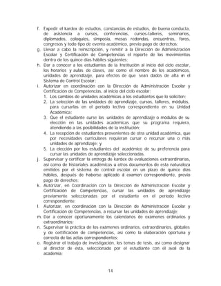 f. Expedir el kardex de estudios, constancias de estudios, de buena conducta,
   de asistencia a cursos, conferencias, cursos-talleres, seminarios,
   diplomados, coloquios, simposia, mesas redondas, encuentros, foros,
   congresos y todo tipo de evento académico, previo pago de derechos;
g. Llevar a cabo la reinscripción, y remitir a la Dirección de Administración
   Escolar y Certificación de Competencias el reporte de los movimientos
   dentro de los quince días hábiles siguientes;
h. Dar a conocer a los estudiantes de la Institución al inicio del ciclo escolar,
   los horarios y aulas de clases, así como el nombre de los académicos,
   unidades de aprendizaje, para efectos de que sean dados de alta e el     n
   Sistema de Control Escolar;
i. Autorizar en coordinación con la Dirección de Administración Escolar y
   Certificación de Competencias, al inicio del ciclo escolar;
   1. Los cambios de unidades académicas a los estudiantes que lo soliciten;
   2. La selección de las unidades de aprendizaje, cursos, talleres, módulos,
       para cursarlas en el período lectivo correspondiente en su Unidad
       Académica;
   3. Que el estudiante curse las unidades de aprendizaje o módulos de su
       elección en las unidades académicas que su programa requiera,
       atendiendo a las posibilidades de la institución;
   4. La recepción de estudiantes provenientes de otra unidad académica, que
       por necesidades curriculares requieran cursar o recursar una o más
       unidades de aprendizaje; y
   5. La elección por los estudiantes del académico de su preferencia para
       cursar las unidades de aprendizaje seleccionadas.
j. Supervisar y certificar la entrega de kardex de evaluaciones extraordinarias,
   así como de historiales académicos u otros documentos de esta naturaleza
   emitidos por el sistema de control escolar en un plazo de quince días
   hábiles, después de haberse aplicado e examen correspondiente, previo
                                              l
   pago de derechos;
k. Autorizar, en Coordinación con la Dirección de Administración Escolar y
   Certificación de Competencias, cursar las unidades de aprendizaje
   previamente seleccionadas por el estudiante en el período lectivo
   correspondiente;
l. Autorizar, en coordinación con la Dirección de Administración Escolar y
   Certificación de Competencias, a recursar las unidades de aprendizaje;
m. Dar a conocer oportunamente los calendarios de exámenes ordinarios y
   extraordinarios;
n. Supervisar la práctica de los exámenes ordinarios, extraordinarios, globales
   y de certificación de competencias, así como la elaboración oportuna y
   correcta de las actas correspondientes;
o. Registrar el trabajo de investigación, los temas de tesis, así como designar
   al director de ésta, seleccionado por el estudiante con el aval de la
   academia;



                                     14
 