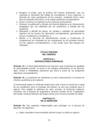 p. Designar el jurado, para la práctica del examen profesional, una vez
      reportada la conclusión del trabajo de investigación o tesis respectiva, y
      obtenido los votos aprobatorios de los revisores, señalando fecha y hora
      para la realización del mismo, en la unidad académica correspondiente;
   q. Llevar el control y la vigilancia de los exámenes profesionales;
   r. Promover la publicación y difusión del material didáctico y de reforzamiento
      pedagógico que sea elaborado por los académicos y avalado por las
      academias;
   s. Reproducir y difundir los planes de estudios y unidades de aprendizaje
      vigentes con las fuentes de información correspondiente, garantizando su
      acceso a académicos y estudiantes; y
   t. Remitir a la Dirección de Administración Escolar y Certificación de
      Competencias los resultados de las evaluaciones de los períodos lectivos,
      con los soportes correspondientes, a más tardar cinco días después de
      realizadas.


                                TÍTULO TERCERO
                                  DEL INGRESO

                                 CAPÍTULO I
                          DISPOSICIONES GENERALES

Artículo 14. La Universidad Autónoma de Guerrero, bajo el principio de igualdad
de oportunidades permite el acceso a los estudios universitarios en los diversos
tipos, niveles y modalidades educativas que oferta a través de los programas
educativos correspondientes.

Artículo 15. La aceptación de estudiantes se hará exclusivamente en función de
criterios académicos y de conducta.

La Universidad exigirá el certificado médico para velar y llevar el control de la salud
de sus estudiantes, pero el resultado del examen no será una condición para el
ingreso. Para ampliar la cobertura de estos servicios, la Institución celebrará
convenios con el Instituto de Seguridad y Servicios Sociales de los Trabajadores
del Estado, Instituto Mexicano del Seguro Social y los servicios estatales de salud.

                                   CAPÍTULO II
                                 DE LA ADMISIÓN

Artículo 16. Son requisitos indispensables para participar en el proceso de
admisión, los siguientes:

   a. Haber concluido el nivel inmediato anterior al que se solicita el ingreso;



                                          15
 