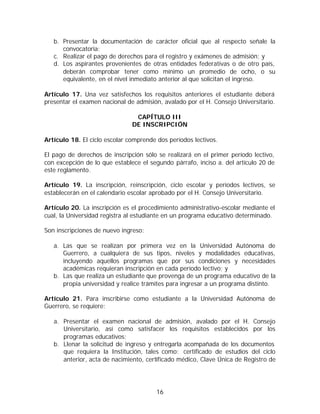 b. Presentar la documentación de carácter oficial que al respecto señale la
      convocatoria;
   c. Realizar el pago de derechos para el registro y exámenes de admisión; y
   d. Los aspirantes provenientes de otras entidades federativas o de otro país,
      deberán comprobar tener como mínimo un promedio de ocho, o su
      equivalente, en el nivel inmediato anterior al que solicitan el ingreso.

Artículo 17. Una vez satisfechos los requisitos anteriores el estudiante deberá
presentar el examen nacional de admisión, avalado por el H. Consejo Universitario.

                                CAPÍTULO III
                               DE INSCRIPCIÓN

Artículo 18. El ciclo escolar comprende dos períodos lectivos.

El pago de derechos de inscripción sólo se realizará en el primer período lectivo,
con excepción de lo que establece el segundo párrafo, inciso a. del artículo 20 de
este reglamento.

Artículo 19. La inscripción, reinscripción, ciclo escolar y períodos lectivos, se
establecerán en el calendario escolar aprobado por el H. Consejo Universitario.

Artículo 20. La inscripción es el procedimiento administrativo-escolar mediante el
cual, la Universidad registra al estudiante en un programa educativo determinado.

Son inscripciones de nuevo ingreso:

   a. Las que se realizan por primera vez en la Universidad Autónoma de
      Guerrero, a cualquiera de sus tipos, niveles y modalidades educativas,
      incluyendo aquellos programas que por sus condiciones y necesidades
      académicas requieran inscripción en cada período lectivo; y
   b. Las que realiza un estudiante que provenga de un programa educativo de la
      propia universidad y realice trámites para ingresar a un programa distinto.

Artículo 21. Para inscribirse como estudiante a la Universidad Autónoma de
Guerrero, se requiere:

   a. Presentar el examen nacional de admisión, avalado por el H. Consejo
      Universitario, así como satisfacer los requisitos establecidos por los
      programas educativos;
   b. Llenar la solicitud de ingreso y entregarla acompañada de los documentos
      que requiera la Institución, tales como: certificado de estudios del ciclo
      anterior, acta de nacimiento, certificado médico, Clave Única de Registro de




                                        16
 