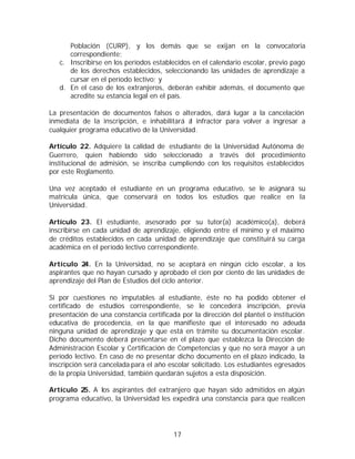 Población (CURP), y los demás que se exijan en la convocatoria
      correspondiente;
   c. Inscribirse en los períodos establecidos en el calendario escolar, previo pago
      de los derechos establecidos, seleccionando las unidades de aprendizaje a
      cursar en el período lectivo; y
   d. En el caso de los extranjeros, deberán exhibir además, el documento que
      acredite su estancia legal en el país.

La presentación de documentos falsos o alterados, dará lugar a la cancelación
inmediata de la inscripción, e inhabilitará a infractor para volver a ingresar a
                                             l
cualquier programa educativo de la Universidad.

Artículo 22. Adquiere la calidad de estudiante de la Universidad Autónoma de
Guerrero, quien habiendo sido seleccionado a través del procedimiento
institucional de admisión, se inscriba cumpliendo con los requisitos establecidos
por este Reglamento.

Una vez aceptado el estudiante en un programa educativo, se le asignará su
matrícula única, que conservará en todos los estudios que realice en la
Universidad.

Artículo 23. El estudiante, asesorado por su tutor(a) académico(a), deberá
inscribirse en cada unidad de aprendizaje, eligiendo entre el mínimo y el máximo
de créditos establecidos en cada unidad de aprendizaje que constituirá su carga
académica en el período lectivo correspondiente.

Artículo 2 En la Universidad, no se aceptará en ningún ciclo escolar, a los
           4.
aspirantes que no hayan cursado y aprobado el cien por ciento de las unidades de
aprendizaje del Plan de Estudios del ciclo anterior.

Si por cuestiones no imputables al estudiante, éste no ha podido obtener el
certificado de estudios correspondiente, se le concederá inscripción, previa
presentación de una constancia certificada por la dirección del plantel o institución
educativa de procedencia, en la que manifieste que el interesado no adeuda
ninguna unidad de aprendizaje y que está en trámite su documentación escolar.
Dicho documento deberá presentarse en el plazo que establezca la Dirección de
Administración Escolar y Certificación de Competencias y que no será mayor a un
período lectivo. En caso de no presentar dicho documento en el plazo indicado, la
inscripción será cancelada para el año escolar solicitado. Los estudiantes egresados
de la propia Universidad, también quedarán sujetos a esta disposición.

Artículo 25. A los aspirantes del extranjero que hayan sido admitidos en algún
programa educativo, la Universidad les expedirá una constancia para que realicen




                                         17
 