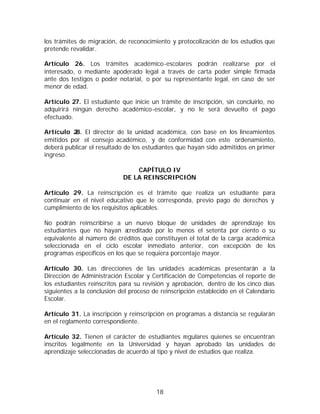los trámites de migración, de reconocimiento y protocolización de los estudios que
pretende revalidar.

Artículo 26. Los trámites académico-escolares podrán realizarse por el
interesado, o mediante apoderado legal a través de carta poder simple firmada
ante dos testigos o poder notarial, o por su representante legal, en caso de ser
menor de edad.

Artículo 27. El estudiante que inicie un trámite de inscripción, sin concluirlo, no
adquirirá ningún derecho académico-escolar, y no le será devuelto el pago
efectuado.

Artículo 2 El director de la unidad académica, con base en los lineamientos
           8.
emitidos por el consejo académico, y de conformidad con este ordenamiento,
deberá publicar el resultado de los estudiantes que hayan sido admitidos en primer
ingreso.

                                CAPÍTULO IV
                            DE LA REINSCRIPCIÓN

Artículo 29. La reinscripción es el trámite que realiza un estudiante para
continuar en el nivel educativo que le corresponda, previo pago de derechos y
cumplimiento de los requisitos aplicables.

No podrán reinscribirse a un nuevo bloque de unidades de aprendizaje los
estudiantes que no hayan a   creditado por lo menos el setenta por ciento o su
equivalente al número de créditos que constituyen el total de la carga académica
seleccionada en el ciclo escolar inmediato anterior, con excepción de los
programas específicos en los que se requiera porcentaje mayor.

Artículo 30. Las direcciones de las unidades académicas presentarán a la
Dirección de Administración Escolar y Certificación de Competencias el reporte de
los estudiantes reinscritos para su revisión y aprobación, dentro de los cinco días
siguientes a la conclusión del proceso de reinscripción establecido en el Calendario
Escolar.

Artículo 31. La inscripción y reinscripción en programas a distancia se regularán
en el reglamento correspondiente.

Artículo 32. Tienen el carácter de estudiantes regulares quienes se encuentran
inscritos legalmente en la Universidad y hayan aprobado las unidades de
aprendizaje seleccionadas de acuerdo al tipo y nivel de estudios que realiza.




                                        18
 