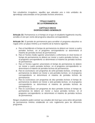 Son estudiantes irregulares, aquéllos que adeudan una o más unidades de
aprendizaje seleccionadas en los períodos lectivos anteriores.


                               TÍTULO CUARTO
                             DE LA PERMANENCIA

                            CAPÍTULO ÚNICO
                        DISPOSICIONES GENERALES

Artículo 33. Permanencia es el tiempo en el que el estudiante legalmente inscrito,
acredita el cien por ciento del programa educativo correspondiente.

Artículo 34. El período de permanencia para acreditar el programa educativo se
regula entre un plazo mínimo y un máximo de la manera siguiente:

   a. Para el bachillerato el tiempo de permanencia no deberá ser menor a cuatro
      períodos lectivos; en el programa correspondiente se determinará el
      máximo de períodos lectivos de permanencia;
   b. Para el Técnico medio superior universitario o enfermería en nivel técnico el
      tiempo de permanencia no deberá ser menor a cuatro períodos lectivos; en
      el programa correspondiente se determinará el máximo de períodos lectivos
      de permanencia;
   c. Para el Técnico superior universitario el tiempo de permanencia no deberá
      ser menor a cuatro períodos lectivos; en el programa correspondiente se
      determinará el máximo de períodos lectivos de permanencia;
   d. Para la Licenciatura con programas de ocho períodos lectivos, el tiempo de
      permanencia no deberá ser menor a seis períodos lectivos; en el programa
      correspondiente se determinará el máximo de períodos lectivos de
      permanencia;
   e. Para la Licenciatura con programas de diez períodos lectivos el tiempo de
      permanencia no deberá ser menor a siete períodos lectivos; en el programa
      correspondiente se determinará el máximo de períodos lectivos de
      permanencia; y
   f. Para la Licenciatura con programas de doce períodos lectivos el tiempo de
      permanencia no deberá ser menor a nueve períodos lectivos; en el
      programa correspondiente se determinará el máximo de períodos lectivos
      de permanencia.

Ningún estudiante podrá concluir sus estudios del nivel que cursa antes del período
de permanencia mínimo establecido en este reglamento para los diferentes
programas.




                                        19
 