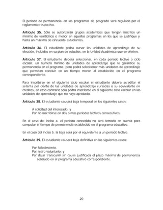 El período de permanencia en los programas de posgrado será regulado por el
reglamento respectivo.

Artículo 35. Sólo se autorizarán grupos académicos que tengan inscritos un
mínimo de veinticinco o menor en aquellos programas en los que se justifique y
hasta un máximo de cincuenta estudiantes.

Artículo 36. El estudiante podrá cursar las unidades de aprendizaje de su
elección, incluidas en su plan de estudios, en la Unidad Académica que se oferten.

Artículo 37. El estudiante deberá seleccionar, en cada período lectivo o ciclo
escolar, un número mínimo de unidades de aprendizaje que le garantice su
permanencia en el programa; pero podrá seleccionar más unidades de aprendizaje
que permitan concluir en un tiempo menor al establecido en el programa
correspondiente.

Para inscribirse en el siguiente ciclo escolar el estudiante deberá acreditar el
setenta por ciento de las unidades de aprendizaje cursadas o su equivalente en
créditos, en caso contrario sólo podrá inscribirse en el siguiente ciclo escolar en las
unidades de aprendizaje que no haya aprobado.

Artículo 38. El estudiante causará baja temporal en los siguientes casos:

       A solicitud del interesado; y
       Por no inscribirse en dos o más períodos lectivos consecutivos.

En el caso del inciso a. el período concedido no será tomado en cuenta para
computar el tiempo de permanencia establecido en el programa educativo.

En el caso del inciso b. la baja será por el equivalente a un período lectivo.

Artículo 39. El estudiante causará baja definitiva en los siguientes casos:

       Por fallecimiento.
       Por retiro voluntario; y
       Por dejar transcurrir sin causa justificada el plazo máximo de permanencia
          señalado en el programa educativo correspondiente.




                                          20
 