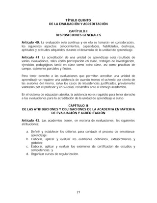 TÍTULO QUINTO
                    DE LA EVALUACIÓN Y ACREDITACIÓN

                                CAPÍTULO I
                         DISPOSICIONES GENERALES

Artículo 40. La evaluación será continua y en ella se tomarán en consideración,
los siguientes aspectos: conocimientos, capacidades, habilidades, destrezas,
aptitudes y actitudes adquiridos durante el desarrollo de la unidad de aprendizaje.

Artículo 41. La acreditación de una unidad de aprendizaje será resultado de
varias evaluaciones, tales como participación en clase, trabajos de investigación,
ejercicios pedagógicos tanto en clase como extra clase, así como prácticas de
campo, exámenes parciales y finales.

Para tener derecho a las evaluaciones que permitan acreditar una unidad de
aprendizaje se requiere una asistencia de cuando menos el ochenta por ciento de
las sesiones del mismo, salvo los casos de inasistencias justificadas, previamente
valoradas por el profesor y en su caso, recurridas ante el consejo académico.

En el sistema de educación abierta, la asistencia no es requisito para tener derecho
a las evaluaciones para la acreditación de la unidad de aprendizaje o curso.

                         CAPÍTULO II
DE LAS ATRIBUCIONES Y OBLIGACIONES DE LA ACADEMIA EN MATERIA
                DE EVALUACIÓN Y ACREDITACIÓN

Artículo 42. Las academias tienen, en materia de evaluaciones, las siguientes
atribuciones:

   a. Definir y establecer los criterios para conducir el proceso de enseñanza-
      aprendizaje;
   b. Elaborar, aplicar y evaluar los exámenes ordinarios, extraordinarios y
      globales;
   c. Elaborar, aplicar y evaluar los exámenes de certificación de estudios y
      competencias; y
   d. Organizar cursos de regularización.




                                        21
 