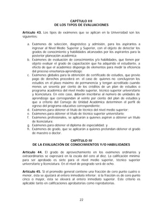 CAPÍTULO III
                      DE LOS TIPOS DE EVALUACIONES

Artículo 43. Los tipos de exámenes que se aplican en la Universidad son los
siguientes:

   a. Exámenes de selección, diagnóstico y admisión, para los aspirantes a
      ingresar al Nivel Medio Superior y Superior, con el objeto de detectar los
      grados de conocimiento y habilidades alcanzados por los aspirantes para la
      posterior planeación académica;
   b. Exámenes de evaluación de conocimientos y/o habilidades, que tienen por
      objeto evaluar el grado de capacitación que ha adquirido el estudiante, a
      efecto de que el académico disponga de elementos para medir la eficiencia
      del proceso enseñanza-aprendizaje;
   c. Exámenes globales para la obtención de certificado de estudios, que previo
      pago de derechos procederá en el caso de quienes no concluyeron los
      estudios en el plazo máximo de permanencia y tengan acreditado cuando
      menos un sesenta por ciento de los créditos de un plan de estudios o
      programa académico del nivel medio superior, técnico superior universitario
      y licenciatura. En este caso, deberán inscribirse al número de unidades de
      aprendizaje que correspondan al veinte por ciento del plan de estudios y
      que a criterio del Consejo de Unidad Académica determinen el perfil de
      egreso del programa educativo correspondiente;
   d. Exámenes para obtener el título de técnico del nivel medio superior;
   e. Exámenes para obtener el título de técnico superior universitario;
   f. Exámenes profesionales, se aplicarán a quienes aspiren a obtener un título
      de licenciatura;
   g. Exámenes para obtener el diploma de especialidad; y
   h. Exámenes de grado, que se aplicarán a quienes pretendan obtener el grado
      de maestro o doctor.

                           CAPÍTULO IV
       DE LA EVALUACIÓN DE CONOCIMIENTOS Y/O HABILIDADES

Artículo 44. El grado de aprovechamiento en los exámenes ordinarios y
extraordinarios se expresará en la escala del cero al diez. La calificación mínima
para ser aprobado es siete para el nivel medio superior, técnico superior
universitario y licenciatura. En el nivel de posgrado será de ocho.

Artículo 45. Si el promedio general contiene una fracción de cero punto cuatro o
menor, ésta se ajustará al entero inmediato inferior; si la fracción es de cero punto
cinco o mayor, ésta se elevará al entero inmediato superior. Este criterio es
aplicable tanto en calificaciones aprobatorias como reprobatorias.




                                         22
 
