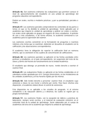 Artículo 46. Son exámenes ordinarios las evaluaciones que permiten conocer el
nivel de aprovechamiento del estudiante en una unidad de aprendizaje del
programa educativo correspondiente.

Podrán ser orales, escritos o mediante prácticas; y por su periodicidad, parciales o
finales.

Artículo 47. Los exámenes parciales comprenderán los contenidos de las partes o
temas en que se ha dividido la unidad de aprendizaje. Serán aplicados por el
académico que imparta la unidad de aprendizaje y podrán ser orales o escritos.
Los orales serán aplicados en grupos no mayores de cinco estudiantes. A petición
de uno o más estudiantes, o de forma oficiosa, la academia comisionará a un
académico para la supervisión del examen.

Los exámenes escritos consistirán en la formulación de preguntas o reactivos
relativos a los temas que se examinan, debiendo ser devueltos al estudiante con la
calificación y las observaciones correspondientes.

El académico tiene la obligación de reportar la calificación final en números
enteros, que se asentarán en los cuadros de concentración de calificaciones.

Artículo 48. Los exámenes parciales se aplicarán en las fechas acordadas entre
profesor y estudiantes, en el aula correspondiente, sin suspensión del resto de las
clases y dentro del horario de funcionamiento de la Unidad Académica.

El estudiante que obtenga un promedio de nueve, tendrá derecho a exentar el
examen final.

Artículo 49. Las evaluaciones finales se aplicarán en las fechas establecidas en el
calendario escolar aprobado por el H. Consejo Universitario, en las instalaciones de
las unidades académicas y en los horarios fijados por las mismas.

Artículo 50. Sólo tendrá derecho a presentar examen final, el estudiante cuya
asistencia a clases no sea menor a ochenta por ciento. Para hacer efectiva esta
disposición, el académico deberá llevar el control de asistencias.

Esta disposición no es aplicable a los estudios de posgrado, ni al sistema
semiabierto o de educación abierta y a distancia, los cuales se regirán por su
propia normatividad.

Artículo 51. Los exámenes finales, con la excepción de talleres y prácticas de
laboratorio, siempre serán escritos, y el material de evaluación consistirá en el
contenido total de la unidad de aprendizaje. Serán elaborados por el cuerpo de
académicos del área de la academia que imparta la unidad de aprendizaje.



                                        23
 
