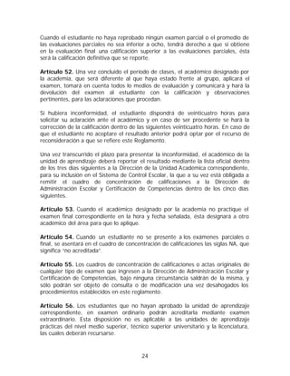 Cuando el estudiante no haya reprobado ningún examen parcial o el promedio de
las evaluaciones parciales no sea inferior a ocho, tendrá derecho a que si obtiene
en la evaluación final una calificación superior a las evaluaciones parciales, ésta
será la calificación definitiva que se reporte.

Artículo 52. Una vez concluido el período de clases, el académico designado por
la academia, que será diferente al que haya estado frente al grupo, aplicará el
examen, tomará en cuenta todos lo medios de evaluación y comunicará y hará la
devolución del examen al estudiante con la calificación y observaciones
pertinentes, para las aclaraciones que procedan.

Si hubiera inconformidad, el estudiante dispondrá de veinticuatro horas para
solicitar su aclaración ante el académico y en caso de ser procedente se hará la
corrección de la calificación dentro de las siguientes veinticuatro horas. En caso de
que el estudiante no aceptare el resultado anterior podrá optar por el recurso de
reconsideración a que se refiere este Reglamento.

Una vez transcurrido el plazo para presentar la inconformidad, el académico de la
unidad de aprendizaje deberá reportar el resultado mediante la lista oficial dentro
de los tres días siguientes a la Dirección de la Unidad Académica correspondiente,
para su inclusión en el Sistema de Control Escolar, la que a su vez está obligada a
remitir el cuadro de concentración de calificaciones a la Dirección de
Administración Escolar y Certificación de Competencias dentro de los cinco días
siguientes.

Artículo 53. Cuando el académico designado por la academia no practique el
examen final correspondiente en la hora y fecha señalada, ésta designará a otro
académico del área para que lo aplique.

Artículo 54. Cuando un estudiante no se presente a los exámenes parciales o
final, se asentará en el cuadro de concentración de calificaciones las siglas NA, que
significa “no acreditada”.

Artículo 55. Los cuadros de concentración de calificaciones o actas originales de
cualquier tipo de examen que ingresen a la Dirección de Administración Escolar y
Certificación de Competencias, bajo ninguna circunstancia saldrán de la misma, y
sólo podrán ser objeto de consulta o de modificación una vez desahogados los
procedimientos establecidos en este reglamento.

Artículo 56. Los estudiantes que no hayan aprobado la unidad de aprendizaje
correspondiente, en examen ordinario podrán acreditarla mediante examen
extraordinario. Esta disposición no es aplicable a las unidades de aprendizaje
prácticas del nivel medio superior, técnico superior universitario y la licenciatura,
las cuales deberán recursarse.



                                         24
 