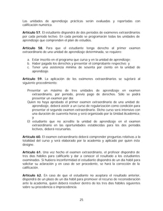 Las unidades de aprendizaje prácticas serán evaluadas y reportadas con
calificación numérica.

Artículo 57. El estudiante dispondrá de dos períodos de exámenes extraordinarios
por cada período lectivo. En cada período se programarán todas las unidades de
aprendizaje que comprenden el plan de estudios.

Artículo 58. Para que el estudiante tenga derecho al primer examen
extraordinario de una unidad de aprendizaje determinada, se requiere:

   a. Estar inscrito en el programa que cursa y en la unidad de aprendizaje;
   b. Haber pagado los derechos y presentar el comprobante respectivo; y
   c. Tener una asistencia mínima de sesenta por ciento en la unidad de
      aprendizaje.

Artículo 59. La aplicación de los exámenes extraordinarios se sujetará al
siguiente procedimiento:

   Presentar un máximo de tres unidades de aprendizaje en examen
      extraordinario, por período, previo pago de derechos. Sólo se podrá
      presentar un examen por día;
   Quien no haya aprobado el primer examen extraordinario de una unidad de
      aprendizaje, deberá asistir a un curso de regularización como condición para
      presentar el segundo examen extraordinario. Dicho curso será intensivo con
      una duración de cuarenta horas y será organizado por la Unidad Académica;
      y
   El estudiante que no acredite la unidad de aprendizaje en el examen
      extraordinario en las oportunidades establecidas para los dos períodos
      lectivos, deberá recursarlas.

Artículo 60. El examen extraordinario deberá comprender preguntas relativas a la
totalidad del curso y será elaborado por la academia y aplicado por quien ésta
designe.

Artículo 61. Una vez hecho el examen extraordinario, el profesor dispondrá de
tres días hábiles para calificarlo y dar a conocer el resultado a los estudiantes
examinados. Si hubiera inconformidad el estudiante dispondrá de un día hábil para
solicitar su aclaración y en caso de ser procedente, se hará la corrección de la
calificación.

Artículo 62. En caso de que el estudiante no aceptara el resultado anterior,
dispondrá de un plazo de un día hábil para promover el recurso de reconsideración
ante la academia, quien deberá resolver dentro de los tres días hábiles siguientes
sobre su procedencia o improcedencia.



                                       25
 