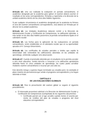 Artículo 63. Una vez realizada la evaluación en periodo extraordinario, el
académico designado por la academia para aplicar el examen deberá asentar el
resultado en las actas correspondientes, firmarlas y reportarlas a la dirección de la
unidad académica dentro de los cinco días hábiles siguientes.

Si por cualquier circunstancia el académico designado por la academia no firmara
el acta del examen extraordinario correspondiente, ésta deberá ser firmada por el
director de la unidad académica.

Artículo 64. Las Unidades Académicas deberán remitir a la Dirección de
Administración Escolar y Certificación de Competencias, la calificación obtenida, a
más tardar en los diez días hábiles posteriores al periodo extraordinario fijado en el
calendario escolar.

Artículo 65. Las fechas para la aplicación de las evaluaciones en periodo
extraordinario, serán establecidas en el calendario escolar que en su oportunidad
apruebe el H. Consejo Universitario.

Artículo 66. Los certificados de estudios parciales o totales que expida la
Universidad sólo contendrán las calificaciones obtenidas en las unidades de
aprendizaje, omitiendo cualquier otra observación.

Artículo 67. Cuando el promedio obtenido por el estudiante no le permita acceder
a otro nivel educativo, tendrá derecho a renunciar a la calificación aprobatoria
obtenida hasta en cinco unidades de aprendizaje, las cuales podrá acreditar
mediante examen extraordinario o recursar por una sola vez.

Este derecho incluye a quienes hayan terminado sus estudios pero no concluido el
plazo máximo de permanencia que señale el programa correspondiente y no hayan
obtenido el título.

                                CAPÍTULO V
                      DE LAS EVALUACIONES GLOBALES

Artículo 68. Para la presentación del examen global se seguirá el siguiente
procedimiento:

   a. El interesado presentará solicitud a la Dirección de Administración Escolar y
      Certificación de Competencias acompañado de los siguientes documentos:
          1. Certificado parcial con el que acredite cuando menos el sesenta por
              ciento de créditos del plan de estudios o programa del nivel
              educativo correspondiente;




                                         26
 