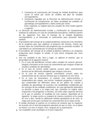 2. Constancia de autorización del Consejo de Unidad Académica para
             cursar el veinte por ciento de créditos del plan de estudios
             correspondiente;
         3. Constancia expedida por la Dirección de Administración Escolar y
             Certificación de Competencias de haber acreditado las unidades de
             aprendizaje correspondientes a dicho veinte por ciento
            Estos requisitos se exigirán para los estudios de nivel medio superior
             o superior;
b.   La Dirección de Administración Escolar y Certificación de Competencias
     analizará la solicitud y en caso de considerarla procedente, notificará dentro
     de los siguientes tres días al Consejo de la Unidad Académica
     correspondiente y al interesado la autorización para presentar dicho
     examen;
c.   El presidente del Consejo de la unidad Académica convocará a los miembros
     de la academia para que elaboren el proyecto del temario, mismo que
     versará sobre los conocimientos del programa que se pretende acreditar, el
     cual deberá ser sancionado por el Consejo de Unidad;
d.   El presidente del consejo de la unidad académica solicitará a la academia
     propuestas para integrar el sínodo, el cual estará integrado por cinco
     miembros;
e.   Una vez señalado el día, hora y lugar, se aplicará el examen, que se
     desarrollará de la siguiente manera:
     1. En el caso del bachillerato versará sobre estudios de carácter general,
         integral y formativo en las áreas de conocimiento que integran el plan de
         estudio y unidades de aprendizaje;
     2. En el caso de técnico medio superior versará sobre conocimientos
         técnicos de las diferentes disciplinas que integren esta área;
     3. En el caso de técnico superior universitario versará sobre los
         conocimientos de las carreras técnicas que se impartan en este nivel;
     4. En el caso de licenciatura, el examen será teórico-práctico y
         comprenderá dos etapas, una escrita, mediante preguntas o reactivos,
         que comprendan las diferentes áreas de los planes de estudio y
         unidades de aprendizaje, de acuerdo a las modalidades establecidas por
         los consejos de las unidades académicas, de cuya aprobación dependerá
         su derecho a pasar a la etapa oral, que consistirá en réplica sobre
         respuestas a las preguntas o reactivos, así como sobre aspectos del área
         en la que se examina. El resultado de este examen, dependerá de lo
         siguiente: la etapa escrita se evaluará de manera numérica en la escala
         de cero a diez, siendo la calificación mínima aprobatoria la de siete; la
         etapa oral servirá para constatar los conocimientos de la etapa escrita.
f.   El sínodo efectuará el examen en el número de sesiones que se requieran
     de acuerdo con el nivel del programa educativo de que se trate, en un plazo
     no menor a un mes ni mayor a tres, después de su autorización;
g.   Los resultados serán asentados en el acta respectiva;



                                       27
 