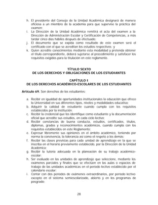 h. El presidente del Consejo de la Unidad Académica designará de manera
      oficiosa a un miembro de la academia para que supervise la práctica del
      examen;
   i. La Dirección de la Unidad Académica remitirá el acta del examen a la
      Dirección de Administración Escolar y Certificación de Competencias, a más
      tardar cinco días hábiles después de efectuado;
   j. El documento que se expida como resultado de este examen será el
      certificado con el que se acreditan los estudios respectivos; y
   k. Quien acredite conocimientos mediante esta modalidad y pretenda obtener
      el título correspondiente, deberá sujetarse al procedimiento y satisfacer los
      requisitos exigidos para la titulación en este reglamento.


                          TÍTULO SEXTO
       DE LOS DERECHOS Y OBLIGACIONES DE LOS ESTUDIANTES

                         CAPÍTULO I
   DE LOS DERECHOS ACADÉMICO-ESCOLARES DE LOS ESTUDIANTES

Artículo 69. Son derechos de los estudiantes:

   a. Recibir en igualdad de oportunidades institucionales la educación que ofrece
      la Universidad en sus diferentes tipos, niveles y modalidades educativa;
   b. Adquirir la calidad de estudiante cuando cumpla con los requisitos
      establecidos por la institución;
   c. Recibir la credencial que los identifique como estudiante y la documentación
      oficial que acredite sus estudios, en cada ciclo lectivo;
   d. Recibir constancias de buena conducta, estudios, certificados, títulos,
      diplomas, grados y reconocimientos académicos, cuando cumpla con los
      requisitos establecidos en este Reglamento;
   e. Expresar libremente sus opiniones en el ámbito académico, teniendo por
      norma la convivencia, la tolerancia así como el respeto a los demás;
   f. Recibir las clases previstas para cada unidad de aprendizaje en la que se
      inscriba en el horario previamente establecido, por la Dirección de la Unidad
      Académica;
   g. Recibir la tutoría adecuada en la planeación de su trabajo académico-
      escolar;
   h. Ser evaluado en las unidades de aprendizaje que seleccione, mediante los
      exámenes parciales y finales que se efectúen en las aulas o espacios de
      trabajo de las unidades académicas en el período lectivo establecido por el
      calendario escolar;
   i. Contar con dos períodos de exámenes extraordinarios, por período lectivo
      excepto en el sistema semiescolarizado, abierto y en los programas de
      posgrado;



                                        28
 