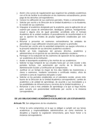 j. Asistir a los cursos de regularización que organicen las unidades académicas
      con el fin de facilitar la acreditación en los exámenes extraordinarios, previo
      pago de los derechos correspondientes;
   k. Conocer la calificación de sus exámenes parciales, finales o extraordinarios;
   l. Solicitar por escrito a la Dirección de la Unidad Académica o a la Academia,
      la revisión de sus exámenes;
   m. Impugnar al académico designado por la academia, para la aplicación de un
      examen por causas de animadversión, ideológicas, políticas, hostigamiento
      sexual o alguna otra de igual gravedad, acreditada ante el Consejo
      Académico de la unidad mediante el procedimiento de inconformidad en el
      que se aporten los medios de prueba legalmente establecidos por este
      órgano;
   n. Recursar o presentar en exámenes extraordinarios las unidades de
      aprendizaje a cuya calificación renuncie para mejorar su promedio;
   o. Presentar por escrito ante la autoridad competente sus quejas referentes a
      la presunta violación de sus derechos académico-escolares;
   p. Recibir un trato respetuoso del persona directivo, académico y
      administrativo en el ejercicio de sus derechos académico-escolares;
   q. Participar en la evaluación de los exámenes de oposición de los aspirantes a
      ser académicos de la institución;
   r. Avalar el desempeño académico y los méritos de sus académicos;
   s. Solicitar la baja temporal de sus estudios hasta por un ciclo escolar o dos
      períodos lectivos, con autorización por escrito de la Dirección de
      Administración Escolar y Certificación de Competencias;
   t. Justificar en un tiempo no mayor de tres días hábiles las inasistencias a
      clases o exámenes, mediante constancia o certificado médico, oficio de
      comisión o carta de responsiva del padre o tutor;
   u. Solicitar en los periodos establecidos en el calendario escolar, previo visto
      bueno de la Dirección de la Unidad Académica correspondiente, cambio de
      académico y de unidad de aprendizaje, de acuerdo a sus necesidades y a
      las posibilidades de infraestructura y servicios de la Unidad Académica; y
   v. Renunciar a una o más unidades de aprendizaje a la que se haya inscrito
      para cursarla con posterioridad notificando por escrito a la instancia
      correspondiente.

                        CAPÍTULO II
DE LAS OBLIGACIONES ACADÉMICO-ESCOLARES DE LOS ESTUDIANTES

Artículo 70. Son obligaciones de los estudiantes:

   a. Firmar la carta compromiso en la que se obligan a cumplir con sus tareas
      académicas y responsabilidades administrativas así como mantener la
      disciplina y respetar la Legislación Universitaria, para hacer honor a la
      instancia correspondiente;



                                        29
 