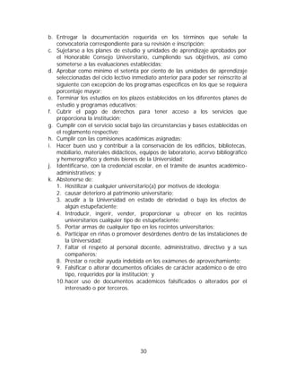 b. Entregar la documentación requerida en los términos que señale la
   convocatoria correspondiente para su revisión e inscripción;
c. Sujetarse a los planes de estudio y unidades de aprendizaje aprobados por
   el Honorable Consejo Universitario, cumpliendo sus objetivos, así como
   someterse a las evaluaciones establecidas;
d. Aprobar como mínimo el setenta por ciento de las unidades de aprendizaje
   seleccionadas del ciclo lectivo inmediato anterior para poder ser reinscrito al
   siguiente con excepción de los programas específicos en los que se requiera
   porcentaje mayor;
e. Terminar los estudios en los plazos establecidos en los diferentes planes de
   estudio y programas educativos;
f. Cubrir el pago de derechos para tener acceso a los servicios que
   proporciona la institución;
g. Cumplir con el servicio social bajo las circunstancias y bases establecidas en
   el reglamento respectivo;
h. Cumplir con las comisiones académicas asignadas;
i. Hacer buen uso y contribuir a la conservación de los edificios, bibliotecas,
   mobiliario, materiales didácticos, equipos de laboratorio, acervo bibliográfico
   y hemerográfico y demás bienes de la Universidad;
j. Identificarse, con la credencial escolar, en el trámite de asuntos académico-
   administrativos; y
k. Abstenerse de:
   1. Hostilizar a cualquier universitario(a) por motivos de ideología;
   2. causar deterioro al patrimonio universitario;
   3. acudir a la Universidad en estado de ebriedad o bajo los efectos de
       algún estupefaciente;
   4. Introducir, ingerir, vender, proporcionar u ofrecer en los recintos
       universitarios cualquier tipo de estupefaciente;
   5. Portar armas de cualquier tipo en los recintos universitarios;
   6. Participar en riñas o promover desórdenes dentro de las instalaciones de
       la Universidad;
   7. Faltar el respeto al personal docente, administrativo, directivo y a sus
       compañeros;
   8. Prestar o recibir ayuda indebida en los exámenes de aprovechamiento;
   9. Falsificar o alterar documentos oficiales de carácter académico o de otro
       tipo, requeridos por la institución; y
   10. hacer uso de documentos académicos falsificados o alterados por el
       interesado o por terceros.




                                     30
 