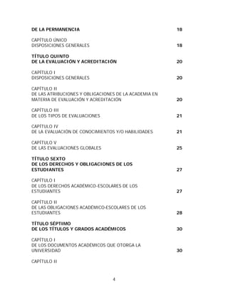 DE LA PERMANENCIA                                      18

CAPÍTULO ÚNICO
DISPOSICIONES GENERALES                                18

TÍTULO QUINTO
DE LA EVALUACIÓN Y ACREDITACIÓN                        20

CAPÍTULO I
DISPOSICIONES GENERALES                                20

CAPÍTULO II
DE LAS ATRIBUCIONES Y OBLIGACIONES DE LA ACADEMIA EN
MATERIA DE EVALUACIÓN Y ACREDITACIÓN                   20

CAPÍTULO III
DE LOS TIPOS DE EVALUACIONES                           21

CAPÍTULO IV
DE LA EVALUACIÓN DE CONOCIMIENTOS Y/O HABILIDADES      21

CAPÍTULO V
DE LAS EVALUACIONES GLOBALES                           25

TÍTULO SEXTO
DE LOS DERECHOS Y OBLIGACIONES DE LOS
ESTUDIANTES                                            27

CAPÍTULO I
DE LOS DERECHOS ACADÉMICO-ESCOLARES DE LOS
ESTUDIANTES                                            27

CAPÍTULO II
DE LAS OBLIGACIONES ACADÉMICO-ESCOLARES DE LOS
ESTUDIANTES                                            28

TÍTULO SÉPTIMO
DE LOS TÍTULOS Y GRADOS ACADÉMICOS                     30

CAPÍTULO I
DE LOS DOCUMENTOS ACADÉMICOS QUE OTORGA LA
UNIVERSIDAD                                            30

CAPÍTULO II



                                 4
 