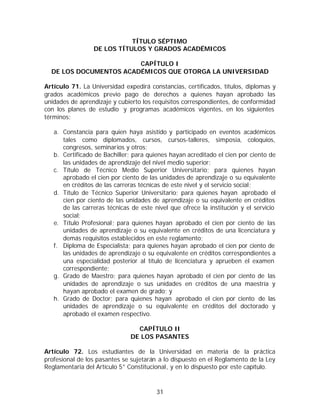 TÍTULO SÉPTIMO
                 DE LOS TÍTULOS Y GRADOS ACADÉMICOS

                        CAPÍTULO I
  DE LOS DOCUMENTOS ACADÉMICOS QUE OTORGA LA UNIVERSIDAD

Artículo 71. La Universidad expedirá constancias, certificados, títulos, diplomas y
grados académicos previo pago de derechos a quienes hayan aprobado las
unidades de aprendizaje y cubierto los requisitos correspondientes, de conformidad
con los planes de estudio y programas académicos vigentes, en los siguientes
términos:

   a. Constancia para quien haya asistido y participado en eventos académicos
      tales como diplomados, cursos, cursos-talleres, simposia, coloquios,
      congresos, seminarios y otros;
   b. Certificado de Bachiller; para quienes hayan acreditado el cien por ciento de
      las unidades de aprendizaje del nivel medio superior;
   c. Título de Técnico Medio Superior Universitario; para quienes hayan
      aprobado el cien por ciento de las unidades de aprendizaje o su equivalente
      en créditos de las carreras técnicas de este nivel y el servicio social;
   d. Título de Técnico Superior Universitario; para quienes hayan aprobado el
      cien por ciento de las unidades de aprendizaje o su equivalente en créditos
      de las carreras técnicas de este nivel que ofrece la institución y el servicio
      social;
   e. Título Profesional; para quienes hayan aprobado el cien por ciento de las
      unidades de aprendizaje o su equivalente en créditos de una licenciatura y
      demás requisitos establecidos en este reglamento;
   f. Diploma de Especialista; para quienes hayan aprobado el cien por ciento de
      las unidades de aprendizaje o su equivalente en créditos correspondientes a
      una especialidad posterior al título de licenciatura y aprueben el examen
      correspondiente;
   g. Grado de Maestro; para quienes hayan aprobado el cien por ciento de las
      unidades de aprendizaje o sus unidades en créditos de una maestría y
      hayan aprobado el examen de grado; y
   h. Grado de Doctor; para quienes hayan aprobado el cien por ciento de las
      unidades de aprendizaje o su equivalente en créditos del doctorado y
      aprobado el examen respectivo.

                                 CAPÍTULO II
                               DE LOS PASANTES

Artículo 72. Los estudiantes de la Universidad en materia de la práctica
profesional de los pasantes se sujetarán a lo dispuesto en el Reglamento de la Ley
Reglamentaria del Artículo 5° Constitucional, y en lo dispuesto por este capítulo.



                                        31
 