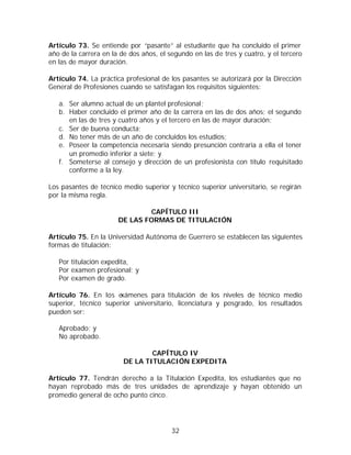 Artículo 73. Se entiende por “pasante” al estudiante que ha concluido el primer
año de la carrera en la de dos años, el segundo en las de tres y cuatro, y el tercero
en las de mayor duración.

Artículo 74. La práctica profesional de los pasantes se autorizará por la Dirección
General de Profesiones cuando se satisfagan los requisitos siguientes:

   a. Ser alumno actual de un plantel profesional;
   b. Haber concluido el primer año de la carrera en las de dos años; el segundo
      en las de tres y cuatro años y el tercero en las de mayor duración;
   c. Ser de buena conducta;
   d. No tener más de un año de concluidos los estudios;
   e. Poseer la competencia necesaria siendo presunción contraria a ella el tener
      un promedio inferior a siete; y
   f. Someterse al consejo y dirección de un profesionista con título requisitado
      conforme a la ley.

Los pasantes de técnico medio superior y técnico superior universitario, se regirán
por la misma regla.

                               CAPÍTULO III
                       DE LAS FORMAS DE TITULACIÓN

Artículo 75. En la Universidad Autónoma de Guerrero se establecen las siguientes
formas de titulación:

   Por titulación expedita,
   Por examen profesional; y
   Por examen de grado.

Artículo 76. En los e xámenes para titulación de los niveles de técnico medio
superior, técnico superior universitario, licenciatura y posgrado, los resultados
pueden ser:

   Aprobado; y
   No aprobado.

                                 CAPÍTULO IV
                         DE LA TITULACIÓN EXPEDITA

Artículo 77. Tendrán derecho a la Titulación Expedita, los estudiantes que no
hayan reprobado más de tres unidades de aprendizaje y hayan obtenido un
promedio general de ocho punto cinco.




                                         32
 