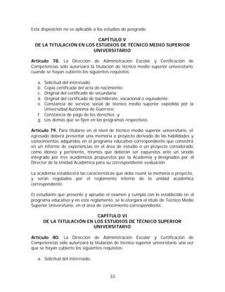 Esta disposición no es aplicable a los estudios de posgrado.

                           CAPÍTULO V
  DE LA TITULACIÓN EN LOS ESTUDIOS DE TÉCNICO MEDIO SUPERIOR
                         UNIVERSITARIO

Artículo 78. La Dirección de Administración Escolar y Certificación de
Competencias sólo autorizará la titulación de técnico medio superior universitario
cuando se hayan cubierto los siguientes requisitos:

   a. Solicitud del interesado;
   b. Copia certificada del acta de nacimiento;
   c. Original del certificado de secundaria;
   d. Original del certificado de bachillerato, vocacional o equivalente;
   e. Constancia de servicio social de técnico medio superior expedida por la
      Universidad Autónoma de Guerrero;
   f. Constancia de pago de los derechos; y
   g. Los demás que se fijen en los programas respectivos.

Artículo 79. Para titularse en el nivel de técnico medio superior universitario, el
egresado deberá presentar una memoria o proyecto derivado de las habilidades y
conocimientos adquiridos en el programa educativo correspondiente que consistirá
en un informe de experiencias en el área de estudio o un proyecto considerado
como idóneo y pertinente, mismos que deberán ser expuestos ante un sínodo
integrado por tres académicos propuestos por la Academia y designados por el
Director de la Unidad Académica para su correspondiente evaluación.

La academia establecerá las características que debe reunir la memoria o proyecto,
y serán regulados por el reglamento interno de la unidad académica
correspondiente.

El estudiante que presente y apruebe el examen y cumpla con lo establecido en el
programa educativo y en este reglamento, se le otorgará el título de Técnico Medio
Superior Universitario, en el área de conocimiento correspondiente.

                             CAPÍTULO VI
        DE LA TITULACIÓN EN LOS ESTUDIOS DE TÉCNICO SUPERIOR
                           UNIVERSITARIO

Artículo 80. La Dirección de Administración Escolar y Certificación de
Competencias sólo autorizará la titulación de técnico superior universitario una vez
que se hayan cubierto los siguientes requisitos:

   a. Solicitud del interesado;



                                        33
 