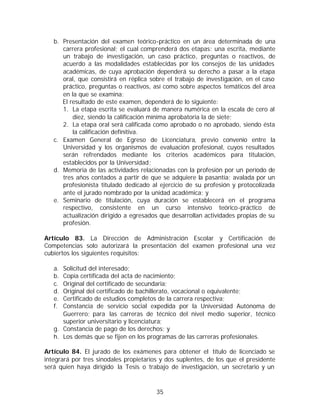 b. Presentación del examen teórico-práctico en un área determinada de una
      carrera profesional; el cual comprenderá dos etapas: una escrita, mediante
      un trabajo de investigación, un caso práctico, preguntas o reactivos, de
      acuerdo a las modalidades establecidas por los consejos de las unidades
      académicas, de cuya aprobación dependerá su derecho a pasar a la etapa
      oral, que consistirá en réplica sobre el trabajo de investigación, en el caso
      práctico, preguntas o reactivos, así como sobre aspectos temáticos del área
      en la que se examina;
      El resultado de este examen, dependerá de lo siguiente:
      1. La etapa escrita se evaluará de manera numérica en la escala de cero al
          diez, siendo la calificación mínima aprobatoria la de siete;
      2. La etapa oral será calificada como aprobado o no aprobado, siendo ésta
          la calificación definitiva.
   c. Examen General de Egreso de Licenciatura, previo convenio entre la
      Universidad y los organismos de evaluación profesional, cuyos resultados
      serán refrendados mediante los criterios académicos para titulación,
      establecidos por la Universidad;
   d. Memoria de las actividades relacionadas con la profesión por un período de
      tres años contados a partir de que se adquiere la pasantía; avalada por un
      profesionista titulado dedicado al ejercicio de su profesión y protocolizada
      ante el jurado nombrado por la unidad académica; y
   e. Seminario de titulación, cuya duración se establecerá en el programa
      respectivo, consistente en un curso intensivo teórico-práctico de
      actualización dirigido a egresados que desarrollan actividades propias de su
      profesión.

Artículo 83. La Dirección de Administración Escolar y Certificación de
Competencias solo autorizará la presentación del examen profesional una vez
cubiertos los siguientes requisitos:

   a. Solicitud del interesado;
   b. Copia certificada del acta de nacimiento;
   c. Original del certificado de secundaria;
   d. Original del certificado de bachillerato, vocacional o equivalente;
   e. Certificado de estudios completos de la carrera respectiva;
   f. Constancia de servicio social expedida por la Universidad Autónoma de
      Guerrero; para las carreras de técnico del nivel medio superior, técnico
      superior universitario y licenciatura;
   g. Constancia de pago de los derechos; y
   h. Los demás que se fijen en los programas de las carreras profesionales.

Artículo 84. El jurado de los exámenes para obtener el título de licenciado se
integrará por tres sinodales propietarios y dos suplentes, de los que el presidente
será quien haya dirigido la Tesis o trabajo de investigación, un secretario y un



                                        35
 