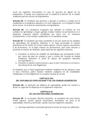 vocal; los suplentes intervendrán en caso de ausencia de alguno de los
propietarios. El jurado será propuesto por la academia al director de la unidad
académica para los efectos correspondientes.

Artículo 85. El estudiante que presente y apruebe el examen y cumpla con lo
establecido en el programa educativo y en este reglamento, se le otorgará el título
de la carrera, en el área de conocimiento correspondiente.

Artículo 86. Los estudiantes irregulares que adeuden             un máximo de tres
unidades de aprendizaje y hayan agotado el plazo máximo         de permanencia en el
programa respectivo podrán acreditarlas por única                vez, en exámenes
extraordinarios, en los tiempos establecidos en el calendario   escolar.

Artículo 87. El estudiante que haya acreditado el cien por ciento de las unidades
de aprendizaje del programa educativo y no haya presentado el examen
profesional en los niveles de técnico medio superior, técnico superior universitario
o de licenciatura, en el plazo máximo de permanencia, para tener derecho a
presentar el examen de titulación, podrá optar por las siguientes opciones:

   a. Inscribirse al número de unidades de aprendizaje que corresponda al diez
      por ciento del plan de estudios y que a criterio del Consejo de Unidad
      Académica determine el perfil de egreso del programa educativo
      correspondiente; y
   b. Presentar el examen teórico práctico a que se hace referencia en el inciso b.
      del artículo 82 de este Reglamento.

El estudiante que se haya regularizado mediante cualquiera de las opciones a que
se hace referencia, podrá titularse mediante cualquiera de las modalidades
establecidas en este Reglamento en un plazo máximo de un año.

                         CAPÍTULO VIII
    DEL DIPLOMA DE ESPECIALIDAD Y DE LOS GRADOS ACADÉMICOS

Artículo 88. La obtención del diploma de especialidad, grados de maestro y
doctor se regirá por lo dispuesto en el reglamento respectivo.

                              CAPÍTULO IX
                    DE LAS DISTINCIONES ACADÉMICAS

Artículo 89. Se le otorgará Mención Honorífica, al estudiante del nivel técnico
medio superior, técnico superior universitario, licenciatura, así como al de
especialidad, maestría y doctorado, cuando reúna los siguientes requisitos:

   a. Que haya obtenido un promedio general no menor de nueve de calificación;



                                         36
 