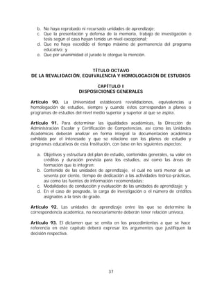 b. No haya reprobado ni recursado unidades de aprendizaje;
   c. Que la presentación y defensa de la memoria, trabajo de investigación o
      tesis según el caso hayan tenido un nivel excepcional;
   d. Que no haya excedido el tiempo máximo de permanencia del programa
      educativo; y
   e. Que por unanimidad el jurado le otorgue la mención.


                        TÍTULO OCTAVO
DE LA REVALIDACIÓN, EQUIVALENCIA Y HOMOLOGACIÓN DE ESTUDIOS

                               CAPÍTULO I
                        DISPOSICIONES GENERALES

Artículo 90. La Universidad establecerá revalidaciones, equivalencias u
homologación de estudios, siempre y cuando éstos correspondan a planes o
programas de estudios del nivel medio superior y superior al que se aspira.

Artículo 91. Para determinar las igualdades académicas, la Dirección de
Administración Escolar y Certificación de Competencias, así como las Unidades
Académicas deberán analizar en forma integral la documentación académica
exhibida por el interesado y que se relacione con los planes de estudio y
programas educativos de esta Institución, con base en los siguientes aspectos:

   a. Objetivos y estructura del plan de estudio, contenidos generales, su valor en
      créditos y duración prevista para los estudios, así como las áreas de
      formación que lo integren;
   b. Contenido de las unidades de aprendizaje, el cual no será menor de un
      sesenta por ciento, tiempo de dedicación a las actividades teórico-prácticas,
      así como las fuentes de información recomendadas;
   c. Modalidades de conducción y evaluación de las unidades de aprendizaje; y
   d. En el caso de posgrado, la carga de investigación o el número de créditos
      asignados a la tesis de grado.

Artículo 92. Las unidades de aprendizaje entre las que se determine la
correspondencia académica, no necesariamente deberán tener relación unívoca.

Artículo 93. El dictamen que se emita en los procedimientos a que se hace
referencia en este capítulo deberá expresar los argumentos que justifiquen la
decisión respectiva.




                                        37
 