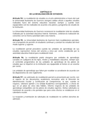CAPÍTULO II
                     DE LA REVALIDACIÓN DE ESTUDIOS

Artículo 94. La revalidación de estudios es el acto administrativo a través del cual
la Universidad Autónoma de Guerrero otorgará validez oficial a aquellos estudios
realizados fuera del sistema educativo nacional, siempre y cuando sean
equiparables con los realizados de acuerdo a los planes y programas de estudio de
la Institución.

La Universidad Autónoma de Guerrero reconocerá la revalidación total de estudios
realizada por la autoridad educativa federal. Asimismo, celebrará la realización de
convenios con la misma autoridad sobre esta materia.

Artículo 95. La Universidad Autónoma de Guerrero hará revalidaciones parciales
con el propósito de permitir al estudiante continuar y concluir los estudios del nivel
medio superior y superior.

La revalidación parcial procederá cuando las unidades de aprendizaje de sus
estudios representen menos del setenta y cinco por ciento establecido por la
autoridad educativa federal para revalidación total.

Artículo 96. La revalidación podrá otorgarse por unidades de aprendizaje
cursadas en cualquiera de los tipos, niveles y modalidades educativa, siempre que
el contenido programático de las unidades de aprendizaje de los planes de
estudios que se imparten en la institución sea equiparable al menos en un sesenta
por ciento.

Las unidades de aprendizaje que falten por revalidar se acreditarán de acuerdo con
las disposiciones de este reglamento.

Artículo 97. Las solicitudes de revalidación parcial se presentarán por escrito, con
el soporte de los documentos académicos necesarios ante la Dirección de
Administración Escolar y Certificación de Competencias, la que, cuando se
requiera, solicitará opinión a la Unidad Académica correspondiente, a efecto de
que en un plazo de cinco días hábiles, informe respecto de las unidades de
aprendizaje compatibles con los planes de estudios vigentes. Dichas solicitudes se
tramitarán de acuerdo a los períodos que para estos efectos se establezcan en el
calendario escolar.

La recepción y tramitación de solicitudes de revalidación no confiere derechos de
admisión.




                                         38
 
