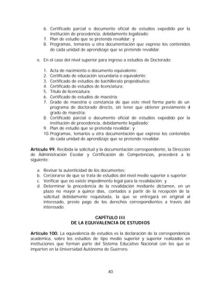 6. Certificado parcial o documento oficial de estudios expedido por la
           institución de procedencia, debidamente legalizado;
        7. Plan de estudio que se pretenda revalidar; y
        8. Programas, temarios u otra documentación que exprese los contenidos
           de cada unidad de aprendizaje que se pretende revalidar.

   e. En el caso del nivel superior para ingreso a estudios de Doctorado:

        1.  Acta de nacimiento o documento equivalente;
        2.  Certificado de educación secundaria o equivalente;
        3.  Certificado de estudios de bachillerato propedéutico;
        4.  Certificado de estudios de licenciatura;
        5.  Título de licenciatura;
        6.  Certificado de estudios de maestría;
        7.  Grado de maestría o constancia de que este nivel forma parte de un
            programa de doctorado directo, sin tener que obtener previamente e l
            grado de maestría;
        8. Certificado parcial o documento oficial de estudios expedido por la
            institución de procedencia, debidamente legalizado;
        9. Plan de estudio que se pretenda revalidar; y
        10. Programas, temarios u otra documentación que exprese los contenidos
            de cada unidad de aprendizaje que se pretende revalidar.

Artículo 99. Recibida la solicitud y la documentación correspondiente, la Dirección
de Administración Escolar y Certificación de Competencias, procederá a lo
siguiente:

   a.   Revisar la autenticidad de los documentos;
   b.   Cerciorarse de que se trata de estudios del nivel medio superior o superior;
   c.   Verificar que no existe impedimento legal para la revalidación; y
   d.   Determinar la procedencia de la revalidación mediante dictamen, en un
        plazo no mayor a quince días, contados a partir de la recepción de la
        solicitud debidamente requisitada, la que se entregará en original al
        interesado, previo pago de los derechos correspondientes a través del
        interesado.

                                CAPÍTULO III
                      DE LA EQUIVALENCIA DE ESTUDIOS

Artículo 100. La equivalencia de estudios es la declaración de la correspondencia
académica, sobre los estudios de tipo medio superior y superior realizados en
instituciones que forman parte del Sistema Educativo Nacional con los que se
imparten en la Universidad Autónoma de Guerrero.




                                         40
 
