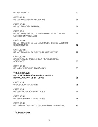DE LOS PASANTES                                        30

CAPÍTULO III
DE LAS FORMAS DE LA TITULACIÓN                         31

CAPÍTULO IV
DE LA TITULACIÓN EXPEDITA                              31

CAPÍTULO V
DE LA TITULACIÓN EN LOS ESTUDIOS DE TÉCNICO MEDIO      32
SUPERIOR UNIVERSITARIO

CAPÍTULO VI
DE LA TITULACIÓN EN LOS ESTUDIOS DE TÉCNICO SUPERIOR
UNIVERSITARIO                                          32

CAPÍTULO VII
DE LA TITULACIÓN EN EL NIVEL DE LICENCIATURA           33

CAPÍTULO VIII
DEL DIPLOMA DE ESPECIALIDAD Y DE LOS GRADOS
ACADÉMICOS                                             35

CAPÍTULO IX
DE LAS DISTINCIONES ACADÉMICAS                         35

TÍTULO OCTAVO
DE LA REVALIDACIÓN, EQUIVALENCIA Y
HOMOLOGACIÓN DE ESTUDIOS                               36

CAPÍTULO I
DISPOSICIONES GENERALES                                36

CAPÍTULO II
DE LA REVALIDACIÓN DE ESTUDIOS                         37

CAPÍTULO III
DE LA EQUIVALENCIA DE ESTUDIOS                         39

CAPÍTULO IV
DE LA HOMOLOGACIÓN DE ESTUDIOS EN LA UNIVERSIDAD       43


TÍTULO NOVENO



                                  5
 