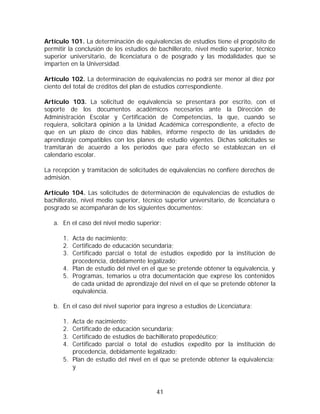 Artículo 101. La determinación de equivalencias de estudios tiene el propósito de
permitir la conclusión de los estudios de bachillerato, nivel medio superior, técnico
superior universitario, de licenciatura o de posgrado y las modalidades que se
imparten en la Universidad.

Artículo 102. La determinación de equivalencias no podrá ser menor al diez por
ciento del total de créditos del plan de estudios correspondiente.

Artículo 103. La solicitud de equivalencia se presentará por escrito, con el
soporte de los documentos académicos necesarios ante la Dirección de
Administración Escolar y Certificación de Competencias, la que, cuando se
requiera, solicitará opinión a la Unidad Académica correspondiente, a efecto de
que en un plazo de cinco días hábiles, informe respecto de las unidades de
aprendizaje compatibles con los planes de estudio vigentes. Dichas solicitudes se
tramitarán de acuerdo a los períodos que para efecto se establezcan en el
calendario escolar.

La recepción y tramitación de solicitudes de equivalencias no confiere derechos de
admisión.

Artículo 104. Las solicitudes de determinación de equivalencias de estudios de
bachillerato, nivel medio superior, técnico superior universitario, de licenciatura o
posgrado se acompañarán de los siguientes documentos:

   a. En el caso del nivel medio superior:

      1. Acta de nacimiento;
      2. Certificado de educación secundaria;
      3. Certificado parcial o total de estudios expedido por la institución de
         procedencia, debidamente legalizado;
      4. Plan de estudio del nivel en el que se pretende obtener la equivalencia, y
      5. Programas, temarios u otra documentación que exprese los contenidos
         de cada unidad de aprendizaje del nivel en el que se pretende obtener la
         equivalencia.

   b. En el caso del nivel superior para ingreso a estudios de Licenciatura:

      1. Acta de nacimiento;
      2. Certificado de educación secundaria;
      3. Certificado de estudios de bachillerato propedéutico;
      4. Certificado parcial o total de estudios expedito por la institución de
         procedencia, debidamente legalizado;
      5. Plan de estudio del nivel en el que se pretende obtener la equivalencia;
         y



                                         41
 