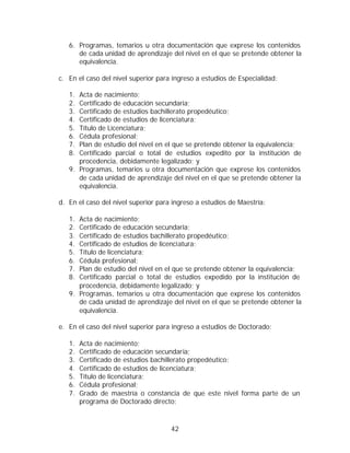 6. Programas, temarios u otra documentación que exprese los contenidos
      de cada unidad de aprendizaje del nivel en el que se pretende obtener la
      equivalencia.

c. En el caso del nivel superior para ingreso a estudios de Especialidad:

   1. Acta de nacimiento;
   2. Certificado de educación secundaria;
   3. Certificado de estudios bachillerato propedéutico;
   4. Certificado de estudios de licenciatura;
   5. Título de Licenciatura;
   6. Cédula profesional;
   7. Plan de estudio del nivel en el que se pretende obtener la equivalencia;
   8. Certificado parcial o total de estudios expedito por la institución de
      procedencia, debidamente legalizado; y
   9. Programas, temarios u otra documentación que exprese los contenidos
      de cada unidad de aprendizaje del nivel en el que se pretende obtener la
      equivalencia.

d. En el caso del nivel superior para ingreso a estudios de Maestría:

   1. Acta de nacimiento;
   2. Certificado de educación secundaria;
   3. Certificado de estudios bachillerato propedéutico;
   4. Certificado de estudios de licenciatura;
   5. Título de licenciatura;
   6. Cédula profesional;
   7. Plan de estudio del nivel en el que se pretende obtener la equivalencia;
   8. Certificado parcial o total de estudios expedido por la institución de
      procedencia, debidamente legalizado; y
   9. Programas, temarios u otra documentación que exprese los contenidos
      de cada unidad de aprendizaje del nivel en el que se pretende obtener la
      equivalencia.

e. En el caso del nivel superior para ingreso a estudios de Doctorado:

   1.   Acta de nacimiento;
   2.   Certificado de educación secundaria;
   3.   Certificado de estudios bachillerato propedéutico;
   4.   Certificado de estudios de licenciatura;
   5.   Título de licenciatura;
   6.   Cédula profesional;
   7.   Grado de maestría o constancia de que este nivel forma parte de un
        programa de Doctorado directo;



                                     42
 