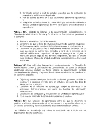 8. Certificado parcial o total de estudios expedido por la institución de
            procedencia, debidamente legalizado;
        9. Plan de estudio del nivel en el que se pretende obtener la equivalencia;
            y
        10. Programas, temarios u otra documentación que exprese los contenidos
            de cada unidad de aprendizaje del nivel en el que se pretende obtener la
            equivalencia.

Artículo 105. Recibida la solicitud y la documentación correspondiente, la
Dirección de Administración Escolar y Certificación de Competencias, procederá a
lo siguiente:

   a.   Revisar la autenticidad de los documentos;
   b.   Cerciorarse de que se trata de estudios del nivel medio superior o superior;
   c.   Verificar que no existe impedimento legal para obtener la equivalencia; y
   d.   Determinar la procedencia de la equivalencia mediante dictamen, en un
        plazo no mayor de quince días, contados a partir de la recepción de la
        solicitud debidamente requisitada, el que se entregará en original al
        interesado, previo pago de los derechos respectivos, del que se enviará
        copia mediante oficio a la Unidad Académica correspondiente a través del
        interesado.

Artículo 106. Para determinar las correspondencias académicas, la Dirección de
Administración Escolar y Certificación de Competencias, así como las unidades
académicas deberán analizar en forma integral la documentación exhibida
relacionada con los planes y programas de estudio de esta Institución, con base en
los siguientes aspectos:

   a. Objetivos y estructura del plan de estudio, contenidos generales, su valor en
      créditos y la duración prevista para los estudios, así como las á    reas de
      formación que lo integren;
   b. Contenido de las unidades de aprendizaje, tiempo de dedicación a las
      actividades teórico-prácticas, así como las fuentes de información
      recomendadas;
   c. Modalidades de conducción y evaluación de las unidades de aprendizaje; y
   d. En el caso de posgrado, la carga de investigación o créditos.

Artículo 107. Las unidades de aprendizajes entre las que se determine la
igualdad académica, deberán coincidir en su contenido programático al menos en
un sesenta por ciento y no necesariamente deberán tener relación unívoca.

Las unidades de aprendizaje que falten se acreditarán de acuerdo con las
disposiciones de este reglamento.




                                         43
 
