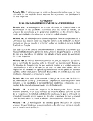 Artículo 108. El dictamen que se emita en los procedimientos a que se hace
referencia en este capítulo deberá expresar los argumentos que justifiquen la
decisión respectiva.

                         CAPÍTULO IV
       DE LA HOMOLOGACIÓN DE ESTUDIOS EN LA UNIVERSIDAD

Artículo 109. La homologación de estudios al interior de la Universidad es la
determinación de las igualdades académicas entre los planes de estudio, las
unidades de aprendizajes y los programas académicos de los diferentes tipos,
niveles y modalidades educativas que se imparten en la Institución.

Artículo 110. La homologación de estudios la pueden solicitar los egresados de la
Universidad que deseen cursar una segunda carrera en la Institución, no hayan
concluido un plan de estudio, o pretendan realizar un cambio de carrera, Unidad
Académica o Colegio.

Sólo podrá cursar dos carreras simultáneamente en la institución, el estudiante que
haya acreditado el sesenta por ciento de las unidades de aprendizaje de la primera
de ellas o su equivalente en créditos y no adeude ninguna unidad de aprendizaje
del primer programa.

Artículo 111. La solicitud de homologación de estudios, se presentar á por escrito,
con el certificado de estudios, ante la Dirección de Administración Escolar y
Certificación de Competencias, la que solicitará opinión a la unidad académica
correspondiente, a efecto de que en un plazo de cinco días hábiles, informe
respecto de las unidades de aprendizaje compatibles con los planes de estudios
vigentes. Dichas solicitudes se tramitarán de acuerdo a los períodos que para estos
efectos se establezcan en el calendario escolar.

Artículo 112. Para emitir el dictamen de homologación de estudios, la Dirección
de Administración Escolar y Certificación de Competencias, deberá sujetarse, en lo
aplicable, a las igualdades o correspondencias académicas establecidas en el
capítulo de las equivalencias expresadas en este Reglamento.

Artículo 113. La resolución respecto de la homologación deberá hacerse
mediante dictamen, en un plazo no mayor de cinco días hábiles, contados a partir
de la recepción de la solicitud, debidamente requisitaza, la que se entregará en
original al interesado, previo pago de los derechos respectivos, del que se enviará
copia mediante oficio a la unidad académica correspondiente a través de éste.

Artículo 114. La homologación de estudios podrá efectuarse en aquellas
unidades de aprendizaje que sean compatibles en los diferentes planes de estudio
que se imparten en la institución.



                                        44
 