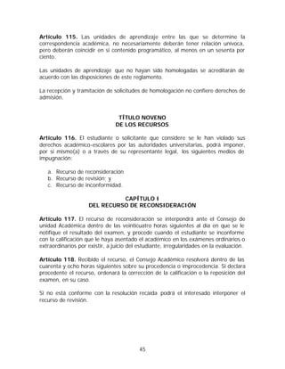 Artículo 115. Las unidades de aprendizaje entre las que se determine la
correspondencia académica, no necesariamente deberán tener relación unívoca,
pero deberán coincidir en si contenido programático, al menos en un sesenta por
ciento.

Las unidades de aprendizaje que no hayan sido homologadas se acreditarán de
acuerdo con las disposiciones de este reglamento.

La recepción y tramitación de solicitudes de homologación no confiere derechos de
admisión.


                                 TÍTULO NOVENO
                                DE LOS RECURSOS

Artículo 116. El estudiante o solicitante que considere se le han violado sus
derechos académico-escolares por las autoridades universitarias, podrá imponer,
por sí mismo(a) o a través de su representante legal, los siguientes medios de
impugnación:

   a. Recurso de reconsideración
   b. Recurso de revisión; y
   c. Recurso de inconformidad.

                              CAPÍTULO I
                    DEL RECURSO DE RECONSIDERACIÓN

Artículo 117. El recurso de reconsideración se interpondrá ante el Consejo de
unidad Académica dentro de las veinticuatro horas siguientes al día en que se le
notifique el resultado del examen, y procede cuando el estudiante se inconforme
con la calificación que le haya asentado el académico en los exámenes ordinarios o
extraordinarios por existir, a juicio del estudiante, irregularidades en la evaluación.

Artículo 118. Recibido el recurso, el Consejo Académico resolverá dentro de las
cuarenta y ocho horas siguientes sobre su procedencia o improcedencia. Si declara
procedente el recurso, ordenará la corrección de la calificación o la reposición del
examen, en su caso.

Si no está conforme con la resolución recaída podrá el interesado interponer el
recurso de revisión.




                                          45
 