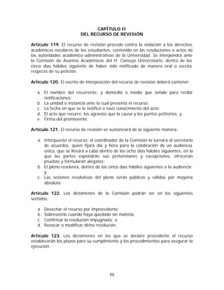 CAPÍTULO II
                         DEL RECURSO DE REVISIÓN

Artículo 119. El recurso de revisión procede contra la violación a los derechos
académicos escolares de los estudiantes, contenido en las resoluciones o actos de
las autoridades académico-administrativas de la Universidad. Se interpondrá ante
la Comisión de Asuntos Académicos del H. Consejo Universitario, dentro de los
cinco días hábiles siguiente de haber sido notificado de manera oral o escrita
respecto de su petición.

Artículo 120. El escrito de interposición del recurso de revisión deberá contener:

   a. El nombre del recurrente, y domicilio o medio que señale para recibir
      notificaciones;
   b. La unidad o instancia ante la cual presenta el recurso;
   c. La fecha en que se le notificó o tuvo conocimiento del acto;
   d. El acto que recurre, los agravios que la causa y los puntos petitorios; y
   e. Firma del promovente.

Artículo 121. El recurso de revisión se sustanciará de la siguiente manera:

   a. Interpuesto el recurso, el coordinador de la Comisión lo turnará al secretario
      de acuerdos, quien fijará día y hora para la celebración de un audiencia
      única, que se llevará a cabo dentro de los ocho días hábiles siguientes, en la
      que las partes expondrán sus pretensiones y excepciones, ofrecerán
      pruebas y formularán alegatos;
   b. El pleno resolverá, dentro de los cinco días hábiles siguientes a la audiencia;
      y
   c. Las sesiones resolutivas del pleno serán públicas y válidas por mayoría
      absoluta.

Artículo 122. Los dictámenes de la Comisión podrán ser en los siguientes
sentidos:

   a.   Desechar el recurso por improcedente;
   b.   Sobreseerlo cuando haya quedado sin materia;
   c.   Confirmar la resolución impugnada; o
   d.   Revocar o modificar dicha resolución.

Artículo 123. Los dictámenes en los que se declare procedente el recurso
establecerán los plazos para su cumplimiento y los procedimientos para asegurar la
ejecución.




                                        46
 