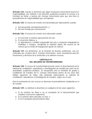 Artículo 124. Cuando se dictamine que algún funcionario universitario incurrió en
responsabilidad, por violación a los derechos académico-escolares lo turnará a la
Comisión de Honor y Justicia del Consejo Universitario para que e    sta inicie el
procedimiento de responsabilidad que corresponda.

Artículo 125. El recurso de revisión será desechado por improcedente cuando:

   a. Sea presentado extemporáneamente; y
   b. No esté firmado por el promoverte.

Artículo 126. El recurso de revisión será sobreseído cuando:

   a. El recurrente se desista expresamente de este;
   b. El recurrente fallezca; y
   c. La dependencia o entidad responsable del acto o resolución impugnada lo
      modifique o revoque, corrigiendo la violación objeto del recurso de tal
      manera que el medio de impugnación quede sin materia.

Artículo 127. Los dictámenes de la Comisión de Asuntos académicos, una vez
ratificados por el pleno del H. Consejo Universitario, serán vinculatorios para los
funcionarios y directivos de la Institución y no admiten recursos.

                              CAPÍTULO III
                     DEL RECURSO DE INCONFORMIDAD

Artículo 128. El recurso de inconformidad procede contra el desechamiento de la
solicitud de revalidación, equivalencia u homologación de estudios por parte de las
autoridades académico-escolares. Se interpondrá ante la Comisión de grados y
revalidación de Estudios del H. Consejo Universitario dentro de los cinco días
hábiles siguientes de haber sido declarada improcedente la solicitud de
revalidación, equivalencia u homologación de estudios, según sea el caso.

Para la tramitación de este recurso se observará el procedimiento establecido en el
de revisión.

Artículo 129. La solicitud se desechará en cualquiera de los casos siguientes:

   a. Si no contiene los datos o no se acompaña de la documentación que
      establece el presente reglamento;
   b. Si se advierte datos alterados en ésta; o
   c. Si se le acompaña documentación falsa.




                                        47
 