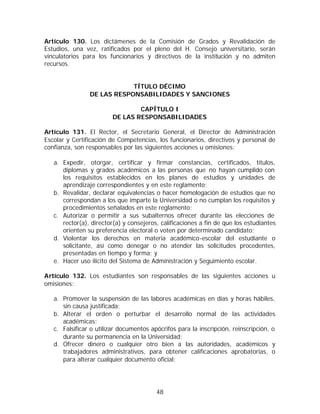 Artículo 130. Los dictámenes de la Comisión de Grados y Revalidación de
Estudios, una vez, ratificados por el pleno del H. Consejo universitario, serán
vinculatorios para los funcionarios y directivos de la institución y no admiten
recursos.


                            TÍTULO DÉCIMO
                DE LAS RESPONSABILIDADES Y SANCIONES

                                 CAPÍTULO I
                         DE LAS RESPONSABILIDADES

Artículo 131. El Rector, el Secretario General, el Director de Administración
Escolar y Certificación de Competencias, los funcionarios, directivos y personal de
confianza, son responsables por las siguientes acciones u omisiones:

   a. Expedir, otorgar, certificar y firmar constancias, certificados, títulos,
      diplomas y grados académicos a las personas que no hayan cumplido con
      los requisitos establecidos en los planes de estudios y unidades de
      aprendizaje correspondientes y en este reglamento;
   b. Revalidar, declarar equivalencias o hacer homologación de estudios que no
      correspondan a los que imparte la Universidad o no cumplan los requisitos y
      procedimientos señalados en este reglamento;
   c. Autorizar o permitir a sus subalternos ofrecer durante las elecciones de
      rector(a), director(a) y consejeros, calificaciones a fin de que los estudiantes
      orienten su preferencia electoral o voten por determinado candidato;
   d. Violentar los derechos en materia académico-escolar del estudiante o
      solicitante, así como denegar o no atender las solicitudes procedentes,
      presentadas en tiempo y forma; y
   e. Hacer uso ilícito del Sistema de Administración y Seguimiento escolar.

Artículo 132. Los estudiantes son responsables de las siguientes acciones u
omisiones:

   a. Promover la suspensión de las labores académicas en días y horas hábiles,
      sin causa justificada;
   b. Alterar el orden o perturbar el desarrollo normal de las actividades
      académicas;
   c. Falsificar o utilizar documentos apócrifos para la inscripción, reinscripción, o
      durante su permanencia en la Universidad;
   d. Ofrecer dinero o cualquier otro bien a las autoridades, académicos y
      trabajadores administrativos, para obtener calificaciones aprobatorias, o
      para alterar cualquier documento oficial;




                                         48
 