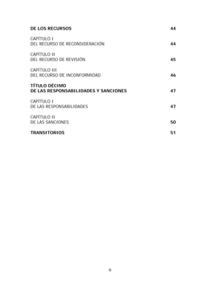 DE LOS RECURSOS                        44

CAPÍTULO I
DEL RECURSO DE RECONSIDERACIÓN         44

CAPÍTULO II
DEL RECURSO DE REVISIÓN                45

CAPÍTULO III
DEL RECURSO DE INCONFORMIDAD           46

TÍTULO DÉCIMO
DE LAS RESPONSABILIDADES Y SANCIONES   47

CAPÍTULO I
DE LAS RESPONSABILIDADES               47

CAPÍTULO II
DE LAS SANCIONES                       50

TRANSITORIOS                           51




                                 6
 