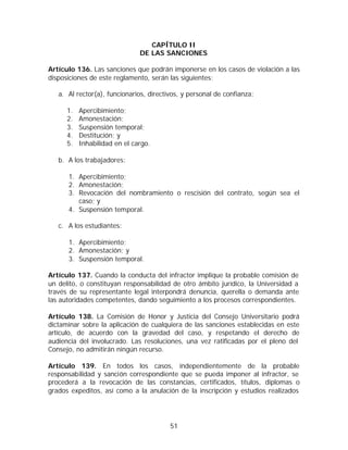 CAPÍTULO II
                               DE LAS SANCIONES

Artículo 136. Las sanciones que podrán imponerse en los casos de violación a las
disposiciones de este reglamento, serán las siguientes:

   a. Al rector(a), funcionarios, directivos, y personal de confianza:

      1.   Apercibimiento;
      2.   Amonestación;
      3.   Suspensión temporal;
      4.   Destitución; y
      5.   Inhabilidad en el cargo.

   b. A los trabajadores:

      1. Apercibimiento;
      2. Amonestación;
      3. Revocación del nombramiento o rescisión del contrato, según sea el
         caso; y
      4. Suspensión temporal.

   c. A los estudiantes:

      1. Apercibimiento;
      2. Amonestación; y
      3. Suspensión temporal.

Artículo 137. Cuando la conducta del infractor implique la probable comisión de
un delito, o constituyan responsabilidad de otro ámbito jurídico, la Universidad a
través de su representante legal interpondrá denuncia, querella o demanda ante
las autoridades competentes, dando seguimiento a los procesos correspondientes.

Artículo 138. La Comisión de Honor y Justicia del Consejo Universitario podrá
dictaminar sobre la aplicación de cualquiera de las sanciones establecidas en este
artículo, de acuerdo con la gravedad del caso, y respetando el derecho de
audiencia del involucrado. Las resoluciones, una vez ratificadas por el pleno del
Consejo, no admitirán ningún recurso.

Artículo 139. En todos los casos, independientemente de la probable
responsabilidad y sanción correspondiente que se pueda imponer al infractor, se
procederá a la revocación de las constancias, certificados, títulos, diplomas o
grados expeditos, así como a la anulación de la inscripción y estudios realizados




                                         51
 