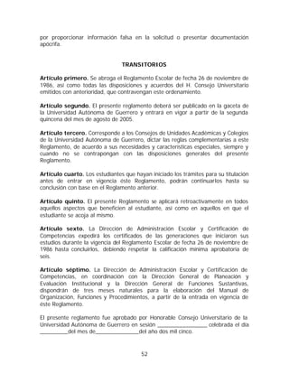 por proporcionar información falsa en la solicitud o presentar documentación
apócrifa.


                                TRANSITORIOS

Artículo primero. Se abroga el Reglamento Escolar de fecha 26 de noviembre de
1986, así como todas las disposiciones y acuerdos del H. Consejo Universitario
emitidos con anterioridad, que contravengan este ordenamiento.

Artículo segundo. El presente reglamento deberá ser publicado en la gaceta de
la Universidad Autónoma de Guerrero y entrará en vigor a partir de la segunda
quincena del mes de agosto de 2005.

Artículo tercero. Corresponde a los Consejos de Unidades Académicas y Colegios
de la Universidad Autónoma de Guerrero, dictar las reglas complementarias a este
Reglamento, de acuerdo a sus necesidades y características especiales, siempre y
cuando no se contrapongan con las disposiciones generales del presente
Reglamento.

Artículo cuarto. Los estudiantes que hayan iniciado los trámites para su titulación
antes de entrar en vigencia éste Reglamento, podrán continuarlos hasta su
conclusión con base en el Reglamento anterior.

Artículo quinto. El presente Reglamento se aplicará retroactivamente en todos
aquellos aspectos que beneficien al estudiante, así como en aquellos en que el
estudiante se acoja al mismo.

Artículo sexto. La Dirección de Administración Escolar y Certificación de
Competencias expedirá los certificados de las generaciones que iniciaron sus
estudios durante la vigencia del Reglamento Escolar de fecha 26 de noviembre de
1986 hasta concluirlos, debiendo respetar la calificación mínima aprobatoria de
seis.

Artículo séptimo. La Dirección de Administración Escolar y Certificación de
Competencias, en coordinación con la Dirección General de Planeación y
Evaluación Institucional y la Dirección General de Funciones Sustantivas,
dispondrán de tres meses naturales para la elaboración del Manual de
Organización, Funciones y Procedimientos, a partir de la entrada en vigencia de
éste Reglamento.

El presente reglamento fue aprobado por Honorable Consejo Universitario de la
Universidad Autónoma de Guerrero en sesión ________________ celebrada el día
_________del mes de______________del año dos mil cinco.



                                        52
 