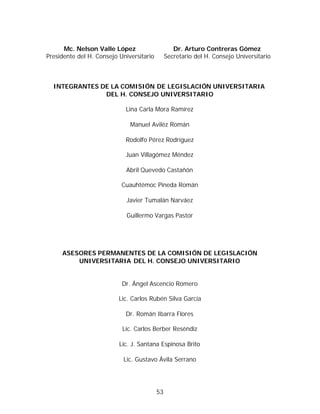 Mc. Nelson Valle López                      Dr. Arturo Contreras Gómez
Presidente del H. Consejo Universitario        Secretario del H. Consejo Universitario



  INTEGRANTES DE LA COMISIÓN DE LEGISLACIÓN UNIVERSITARIA
               DEL H. CONSEJO UNIVERSITARIO

                            Lina Carla Mora Ramírez

                              Manuel Aviléz Román

                            Rodolfo Pérez Rodríguez

                            Juan Villagómez Méndez

                            Abril Quevedo Castañón

                           Cuauhtémoc Pineda Román

                             Javier Tumalán Narváez

                             Guillermo Vargas Pastor




     ASESORES PERMANENTES DE LA COMISIÓN DE LEGISLACIÓN
         UNIVERSITARIA DEL H. CONSEJO UNIVERSITARIO


                           Dr. Ángel Ascencio Romero

                          Lic. Carlos Rubén Silva García

                            Dr. Román Ibarra Flores

                           Lic. Carlos Berber Reséndiz

                          Lic. J. Santana Espinosa Brito

                           Lic. Gustavo Ávila Serrano




                                          53
 