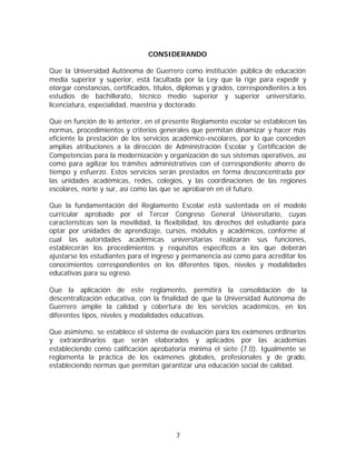 CONSIDERANDO

Que la Universidad Autónoma de Guerrero como institución pública de educación
media superior y superior, está facultada por la Ley que la rige para expedir y
otorgar constancias, certificados, títulos, diplomas y grados, correspondientes a los
estudios de bachillerato, técnico medio superior y superior universitario,
licenciatura, especialidad, maestría y doctorado.

Que en función de lo anterior, en el presente Reglamento escolar se establecen las
normas, procedimientos y criterios generales que permitan dinamizar y hacer más
eficiente la prestación de los servicios académico-escolares, por lo que conceden
amplias atribuciones a la dirección de Administración Escolar y Certificación de
Competencias para la modernización y organización de sus sistemas operativos, así
como para agilizar los trámites administrativos con el correspondiente ahorro de
tiempo y esfuerzo. Estos servicios serán prestados en forma desconcentrada por
las unidades académicas, redes, colegios, y las coordinaciones de las regiones
escolares, norte y sur, así como las que se aprobaren en el futuro.

Que la fundamentación del Reglamento Escolar está sustentada en el modelo
curricular aprobado por el Tercer Congreso General Universitario, cuyas
características son la movilidad, la flexibilidad, los derechos del estudiante para
optar por unidades de aprendizaje, cursos, módulos y académicos, conforme al
cual las autoridades académicas universitarias realizarán sus funciones,
establecerán los procedimientos y requisitos específicos a los que deberán
ajustarse los estudiantes para el ingreso y permanencia así como para acreditar los
conocimientos correspondientes en los diferentes tipos, niveles y modalidades
educativas para su egreso.

Que la aplicación de este reglamento, permitirá la consolidación de la
descentralización educativa, con la finalidad de que la Universidad Autónoma de
Guerrero amplíe la calidad y cobertura de los servicios académicos, en los
diferentes tipos, niveles y modalidades educativas.

Que asimismo, se establece el sistema de evaluación para los exámenes ordinarios
y extraordinarios que serán elaborados y aplicados por las academias
estableciendo como calificación aprobatoria mínima el siete (7.0). Igualmente se
reglamenta la práctica de los exámenes globales, profesionales y de grado,
estableciendo normas que permitan garantizar una educación social de calidad.




                                         7
 
