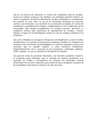 Que la Ley General de Educación en materia de revalidación total de estudios,
reserva de manera exclusiva esta facultad a la autoridad educativa federal, así
como la regulación del Sistema Nacional de Créditos, Revalidación y equivalencias
de Estudios. En este tenor, la Ley de la Universidad Autónoma de Guerrero,
confiere a la Institución, en el ejercicio de su autonomía facultades en materia de
revalidación y equivalencia de estudios, estableciéndose en este reglamento que la
Universidad, sólo otorgará revalidaciones de estudios parciales. Asimismo, se
establecen criterios para determinar las equivalencias de estudios, creando,
además, la figura de la homologación cuando se trate de estudios realizados en la
Institución.

Que con la finalidad de conseguir la eficacia de este Reglamento y evitar el tráfico
de influencias en el manejo de documentos académico-escolares se establecen las
conductas que constituyen responsabilidades en materia académico-escolar y las
sanciones que se pueden imponer a estas conductas fraudulentas,
independientemente de la revocación de las constancias, certificados, diplomas,
títulos y grados, en caso de probarse la falsedad de los mismos.

Que para los casos de presuntas violaciones a los derechos académico-escolares,
el estudiante podrá interponer ante la Comisión de Asuntos Académicos y la
Comisión de Grados y Revalidación de Estudios del Honorable Consejo
Universitario los recursos respectivos para revisar los actos académico-escolares de
las autoridades universitarias violatorios de tales derechos.




                                         8
 