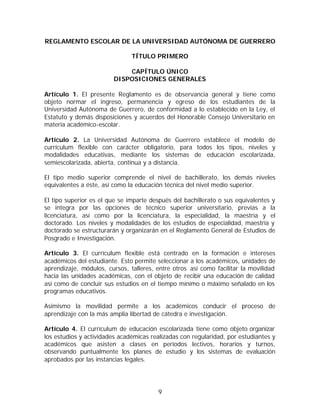 REGLAMENTO ESCOLAR DE LA UNIVERSIDAD AUTÓNOMA DE GUERRERO

                               TÍTULO PRIMERO

                            CAPÍTULO ÚNICO
                        DISPOSICIONES GENERALES

Artículo 1. El presente Reglamento es de observancia general y tiene como
objeto normar el ingreso, permanencia y egreso de los estudiantes de la
Universidad Autónoma de Guerrero, de conformidad a lo establecido en la Ley, el
Estatuto y demás disposiciones y acuerdos del Honorable Consejo Universitario en
materia académico-escolar.

Artículo 2. La Universidad Autónoma de Guerrero establece el modelo de
currículum flexible con carácter obligatorio, para todos los tipos, niveles y
modalidades educativas, mediante los sistemas de educación escolarizada,
semiescolarizada, abierta, continua y a distancia.

El tipo medio superior comprende el nivel de bachillerato, los demás niveles
equivalentes a éste, así como la educación técnica del nivel medio superior.

El tipo superior es el que se imparte después del bachillerato o sus equivalentes y
se integra por las opciones de técnico superior universitario, previas a la
licenciatura, así como por la licenciatura, la especialidad, la maestría y el
doctorado. Los niveles y modalidades de los estudios de especialidad, maestría y
doctorado se estructurarán y organizarán en el Reglamento General de Estudios de
Posgrado e Investigación.

Artículo 3. El currículum flexible está centrado en la formación e intereses
académicos del estudiante. Esto permite seleccionar a los académicos, unidades de
aprendizaje, módulos, cursos, talleres, entre otros así como facilitar la movilidad
hacia las unidades académicas, con el objeto de recibir una educación de calidad
así como de concluir sus estudios en el tiempo mínimo o máximo señalado en los
programas educativos.

Asimismo la movilidad permite a los académicos conducir el proceso de
aprendizaje con la más amplia libertad de cátedra e investigación.

Artículo 4. El currículum de educación escolarizada tiene como objeto organizar
los estudios y actividades académicas realizadas con regularidad, por estudiantes y
académicos que asisten a clases en períodos lectivos, horarios y turnos,
observando puntualmente los planes de estudio y los sistemas de evaluación
aprobados por las instancias legales.




                                         9
 