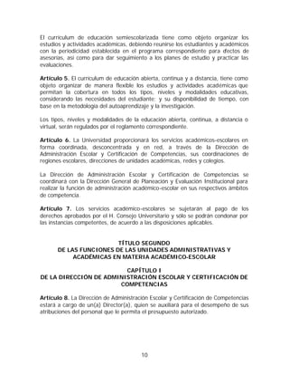 El currículum de educación semiescolarizada tiene como objeto organizar los
estudios y actividades académicas, debiendo reunirse los estudiantes y académicos
con la periodicidad establecida en el programa correspondiente para efectos de
asesorías, así como para dar seguimiento a los planes de estudio y practicar las
evaluaciones.

Artículo 5. El currículum de educación abierta, continua y a distancia, tiene como
objeto organizar de manera flexible los estudios y actividades académicas que
permitan la cobertura en todos los tipos, niveles y modalidades educativas,
considerando las necesidades del estudiante; y su disponibilidad de tiempo, con
base en la metodología del autoaprendizaje y la investigación.

Los tipos, niveles y modalidades de la educación abierta, continua, a distancia o
virtual, serán regulados por el reglamento correspondiente.

Artículo 6. La Universidad proporcionará los servicios académicos-escolares en
forma coordinada, desconcentrada y en red, a través de la Dirección de
Administración Escolar y Certificación de Competencias, sus coordinaciones de
regiones escolares, direcciones de unidades académicas, redes y colegios.

La Dirección de Administración Escolar y Certificación de Competencias se
coordinará con la Dirección General de Planeación y Evaluación Institucional para
realizar la función de administración académico-escolar en sus respectivos ámbitos
de competencia.

Artículo 7. Los servicios académico-escolares se sujetarán al pago de los
derechos aprobados por el H. Consejo Universitario y sólo se podrán condonar por
las instancias competentes, de acuerdo a las disposiciones aplicables.


                        TÍTULO SEGUNDO
      DE LAS FUNCIONES DE LAS UNIDADES ADMINISTRATIVAS Y
           ACADÉMICAS EN MATERIA ACADÉMICO-ESCOLAR

                         CAPÍTULO I
DE LA DIRECCIÓN DE ADMINISTRACIÓN ESCOLAR Y CERTIFICACIÓN DE
                       COMPETENCIAS

Artículo 8. La Dirección de Administración Escolar y Certificación de Competencias
estará a cargo de un(a) Director(a), quien se auxiliará para el desempeño de sus
atribuciones del personal que le permita el presupuesto autorizado.




                                       10
 