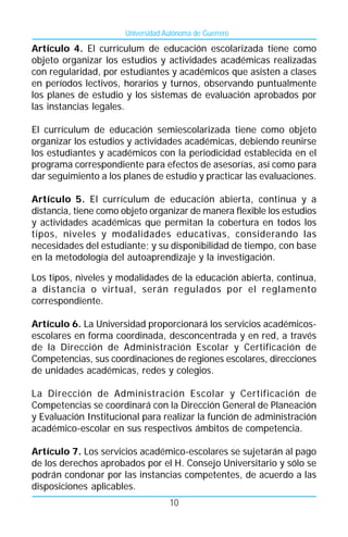 Universidad Autónoma de Guerrero

Artículo 4. El currículum de educación escolarizada tiene como
objeto organizar los estudios y actividades académicas realizadas
con regularidad, por estudiantes y académicos que asisten a clases
en períodos lectivos, horarios y turnos, observando puntualmente
los planes de estudio y los sistemas de evaluación aprobados por
las instancias legales.

El currículum de educación semiescolarizada tiene como objeto
organizar los estudios y actividades académicas, debiendo reunirse
los estudiantes y académicos con la periodicidad establecida en el
programa correspondiente para efectos de asesorías, así como para
dar seguimiento a los planes de estudio y practicar las evaluaciones.

Artículo 5. El currículum de educación abierta, continua y a
distancia, tiene como objeto organizar de manera flexible los estudios
y actividades académicas que permitan la cobertura en todos los
tipos, niveles y modalidades educativas, considerando las
necesidades del estudiante; y su disponibilidad de tiempo, con base
en la metodología del autoaprendizaje y la investigación.

Los tipos, niveles y modalidades de la educación abierta, continua,
a distancia o virtual, serán regulados por el reglamento
correspondiente.

Artículo 6. La Universidad proporcionará los servicios académicos-
escolares en forma coordinada, desconcentrada y en red, a través
de la Dirección de Administración Escolar y Certificación de
Competencias, sus coordinaciones de regiones escolares, direcciones
de unidades académicas, redes y colegios.

La Dirección de Administración Escolar y Certificación de
Competencias se coordinará con la Dirección General de Planeación
y Evaluación Institucional para realizar la función de administración
académico-escolar en sus respectivos ámbitos de competencia.

Artículo 7. Los servicios académico-escolares se sujetarán al pago
de los derechos aprobados por el H. Consejo Universitario y sólo se
podrán condonar por las instancias competentes, de acuerdo a las
disposiciones aplicables.
                                    10
 