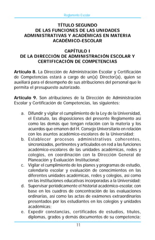 Reglamento Escolar

                 TÍTULO SEGUNDO
        DE LAS FUNCIONES DE LAS UNIDADES
     ADMINISTRATIVAS Y ACADÉMICAS EN MATERIA
               ACADÉMICO-ESCOLAR

                    CAPÍTULO I
   DE LA DIRECCIÓN DE ADMINISTRACIÓN ESCOLAR Y
          CERTIFICACIÓN DE COMPETENCIAS

Artículo 8. La Dirección de Administración Escolar y Certificación
de Competencias estará a cargo de un(a) Director(a), quien se
auxiliará para el desempeño de sus atribuciones del personal que le
permita el presupuesto autorizado.

Artículo 9. Son atribuciones de la Dirección de Administración
Escolar y Certificación de Competencias, las siguientes:

   a. Difundir y vigilar el cumplimiento de la Ley de la Universidad,
      el Estatuto, las disposiciones del presente Reglamento así
      como las demás que tengan relación con la materia y los
      acuerdos que emanen del H. Consejo Universitario en relación
      con los asuntos académico-escolares de la Universidad;
   b. Establecer procesos administrativos coherentes,
      sincronizados, pertinentes y articulados en red a las funciones
      académico-escolares de las unidades académicas, redes y
      colegios, en coordinación con la Dirección General de
      Planeación y Evaluación Institucional;
   c. Vigilar el cumplimiento de los planes y programas de estudio,
      calendario escolar y evaluación de conocimientos en las
      diferentes unidades académicas, redes y colegios, así como
      en las instituciones educativas incorporadas a la Universidad;
   d. Supervisar periódicamente el historial académico-escolar, con
      base en los cuadros de concentración de las evaluaciones
      ordinarias, así como las actas de exámenes extraordinarios
      presentados por los estudiantes en los colegios y unidades
      académicas;
   e. Expedir constancias, certificados de estudios, títulos,
      diplomas, grados y demás documentos de su competencia;
                                  11
 